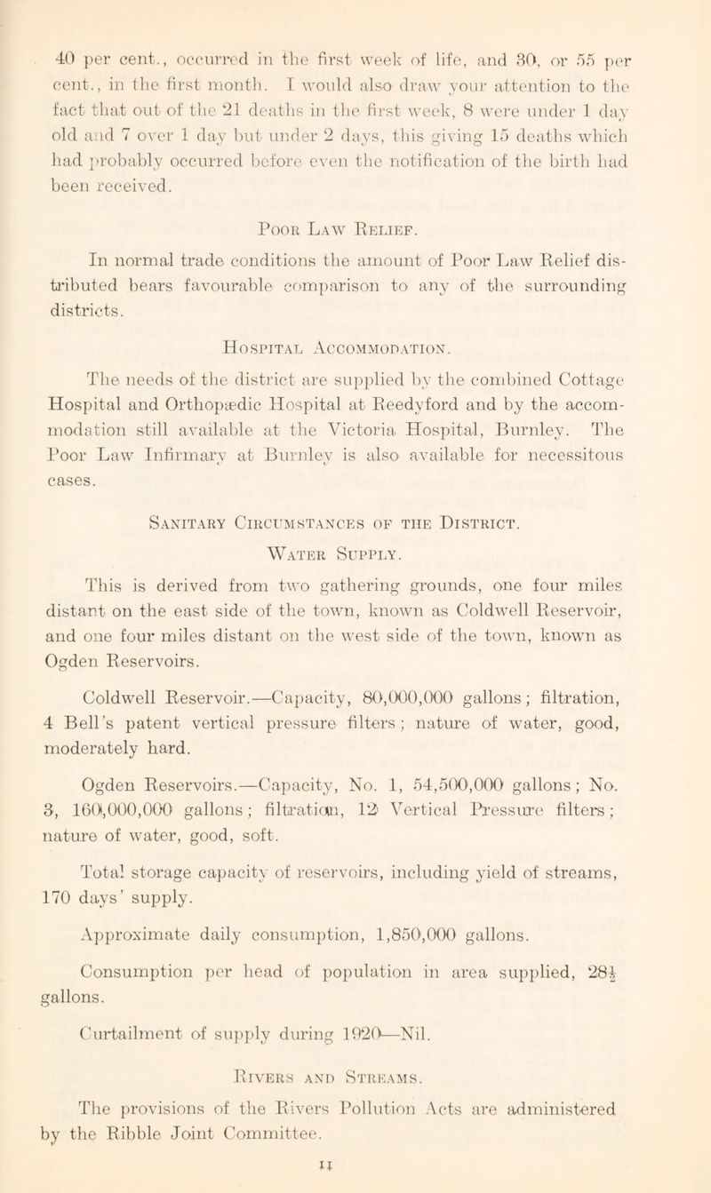 40 per cent., occurred in the first week of life, and 80, or fifi ])er cent., in the first inontli. I would also draw your attention to the fact that out ot the 21 deaths in the first week, 8 were under 1 day old and 7 over 1 day hut under 2 days, this giving 15 deaths which had ])robably occurred before even the notification of the birth liad been received. Poor Law Belief. In normal trade conditions the amount of Poor Law Belief dis- ti'ibuted bears favourable comparison to^ any of the surrounding districts. Hospital Accommodation. The needs of the district are supplied by the combined Cottage Hospital and Orthopie-dic Hospital at Beedyford and by the accom¬ modation still available at the Victoria Hospital, Burnley. The Poor Law Infirmary at Burnlev is also' available for necessitous t t cases. Sanitary Circumstances of the District. Water Supply. This is derived from two gathering grounds, one four miles distant on the east side of the town, known as Coldwell Beservoir, and one four miles distant on the west side of the town, known as Ogden Beservoirs. Coldwell Beservoir.—Capacity, 80,000,000 gallons ; filtration, 4 Bell’s patent vertical pressure filters; nature of water, good, moderately hard. Ogden Beservoirs.—Capacity, No. 1, 54,500',000 gallons; No. 8, 160,000,000' gallons; filLaticun, 1^2 Vertical Pressme filters; natui*e of water, good, soft. Total storage capacity of reservoirs, including yield of streams, 170 days’ supply. Approximate daily consumption, l,850i,000 gallons. Consumption per head of population in area supplied, 284 gallons. Curtailment of supply during 1920—Nil. BI VERS and Streams. Tlie provisions of the Bivers Pollution Acts are administered by the Bibble Joint Committee. Jt