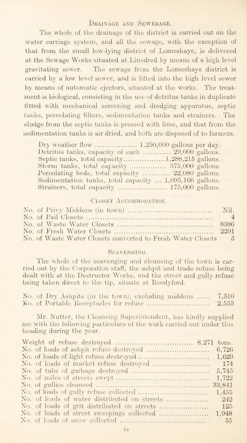 Drainage and Sewerage. The whole of the drainage of the district is carried out on the water carriage system, and all the sewage, with the exception of that from the small low-lying district of Lomeshaye, is delivered at the Sewage Works situated at Linedred by means of a high level gravitating sewer. The sewage from the Lomeshaye district is carried by a low level sewer, and is lifted into the high level sewer by means of automatic ejectors, situated at the works. The treat¬ ment is biological, consisting in the use of detritus tanks in duplicate htted with mechanical screening and dredging apparatus, septic tanks, percolating filters, sedimentation tanks and strainers. The sludge from the septic tanks is pressed with lime, and that from the sedimentation tanks is air dried, and both are disposed of to farmers. Dry weather flow . 1,250,000 gallons per day. Detritus tanks, capacity of each . 29,000 gallons. Septic tanks, total capacity.1,288,215 gallons. Storm tanks, total capacity . 375,(X)0 gallons. Percolating beds, total capacity . 22,080' gallons. Sedimentation tanks, total capacity ... 1,095,16(5 gallons. Strainers, total capacity . 175,000 gallons. Closet Accommodation. No. of Privy Middens (in town) ... Nil. No. of Pail Closets . 4 No. of Waste Water Closets .. 8386 No. of Fresh Water Closets . 2291 No. of Waste Water Closets converted to Fresh Water Closets 5 Scavenging. The whole of tlie scavenging and cleansing of the toAvn is car¬ ried out by the Corporation staff, the ashpit and trade refuse being dealt with at the Destructor Works, and the street and gully refuse being taken direct to the tip, situate at Iteedyford. No. of Dry Ashpits (in the town), excluding middens . 7,310 No. of Portabje Eeceptaclos for refuse . 2,553 Mr. Nutter, the Cleansing Superintendent, has kindly supplied mo with the following particulars of the work carried out under tliis heading during the year. Weight of refuse destroyed . 8,271 tons. No. of loads of ash])it refuse destroyed . 6,726 No. of loads of light refuse destroyed . 1,629 No. of loads of market refuse destroved . 174 No. of tubs of garbage destroyed . 5,745 No. of miles of streets swept . 1,722 No. of gullies cleansed . 33,841 No. of loads of gully refuse collected . 1,455 No. of loads of Avater distributed on streets . 242 No. of loads of grit distributed on streets . 125 No. of loads of street sAveepings collected . 1,948 No. of loads of snoAv collected . 55