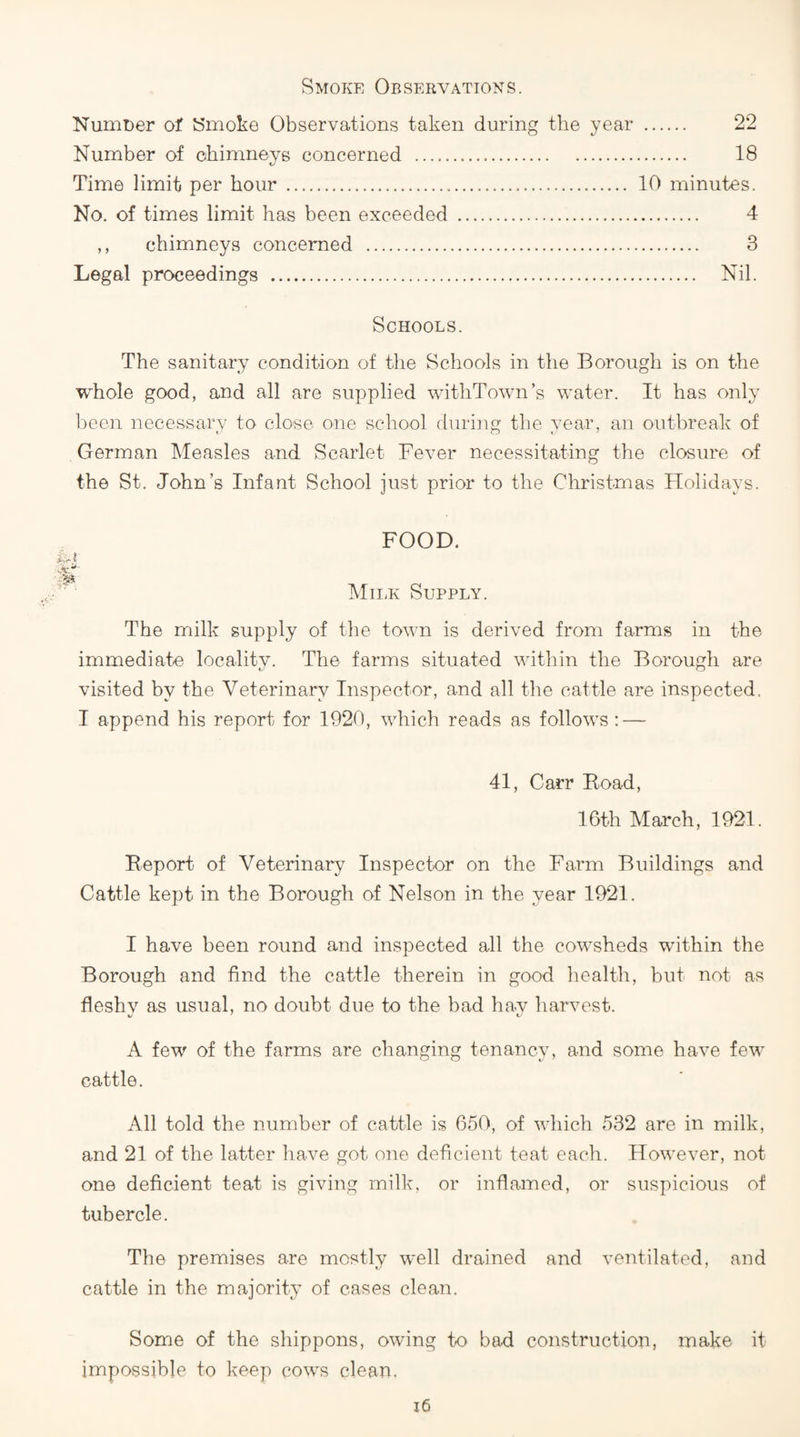 Smoke Observations. Numoer ot Smoke Observations taken during the year Number of chimneys concerned . Time limit per hour . No. of times limit has been exceeded . ,, chimneys concerned . Legal proceedings . . 22 . 18 10 minutes. . 4 . 3 . Nil. Schools. The sanitary condition of the Schools in the Borough is on the whole good, and all are supplied witliTown’s water. It has only l)een necessary to close one school during the year, an outbreak of German Measles and Scarlet Fever necessitating the closure of the St. John’s Infant School just prior to the Christmas Holidays. FOOD. MiiiK Supply. The milk supply of the town is derived from farms in the immediate locality. The farms situated within the Borough are visited by the Veterinary Inspector, and all the cattle are inspected. I append his report for 1920, which reads as follows :—^ 41, Carr Eoad, 16th March, 1921. Beport of Veterinary Inspector on the Farm Buildings and Cattle kept in the Borough of Nelson in the year 1921. I have been round and inspected all the cowsheds within the Borough and find the cattle therein in good health, but not as fleshy as usual, no doubt due to the bad hav harvest. A few of the farms are changing tenancy, and some have few^ cattle. All told the number of cattle is 650, of which 532 are in milk, and 21 of the latter have got one deficient teat each. However, not one deficient teat is giving milk, or inflamed, or suspicious of tubercle. The premises are mostly well drained and ventilated, and cattle in the majority of cases clean. Some of the shippons, owing to bad construction, make it impossible to keep cow's clean.