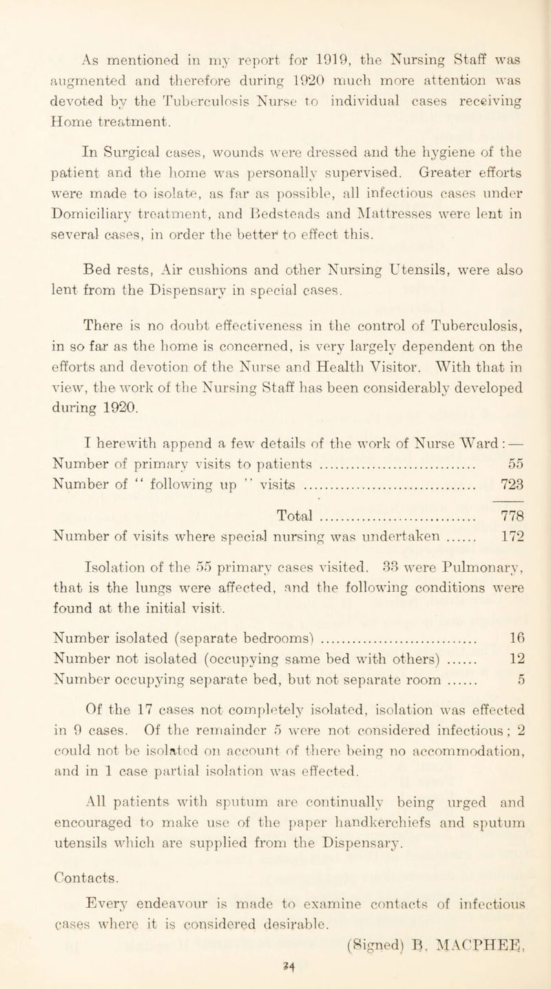 As mentioned in my report for 1919, the Nursing Staff was augmented and therefore during 1920 much more attention was devoted by the Tuberculosis Nurse to individual cases receiving Home treatment. In Surgical cases, wounds were dressed and the hj'giene of the patient and the home was personally supervised. Greater efforts were made to isolate, as far as ])ossible, all infectious cases under Domiciliary treatment, and Bedsteads and Tvlattresses were lent in several cases, in order the better to effect this. Bed rests, Air cushions and other Nursing Utensils, were also lent from the Dispensary in special cases. There is no doubt effectiveness in the control of Tuberculosis, in so far as the home is concerned, is very largely dependent on the efforts and devotion of the Nurse and Health Visitor. With that in view, the work of the Nursing Staff has been considerably developed during 1920. I herewith append a few details of the work of Nurse Ward: — Number of primary visits to patients . 55 Number of “ following up ” visits . 723 Total . 778 Number of visits where special nursing was undertaken . 172 Isolation of the 55 primary cases visited. 33 were Pulmonary, that is the lungs were affected, and the following conditions were found at the initial visit. Number isolated (separate bedrooms) . 16 Number not isolated (occupying same bed with others) . 12 Number occupying separate bed, but not separate room . 5 Of the 17 cases not completely isolated, isolation was effected in 9 cases. Of the remainder 5 were not considered infectious; 2 could not be isolated on account of there l)eing 7io accommodation, and in 1 case partial isolation was effected. All patients with sputum are continually being urged and encouraged to make use of the paper handkerchiefs and sputum utensils which are supplied from the Dispensary. Contacts. Every endeavour is made to examine contacts of infectious cases where it is considered desirable. (Signed) B, MACPHEE,