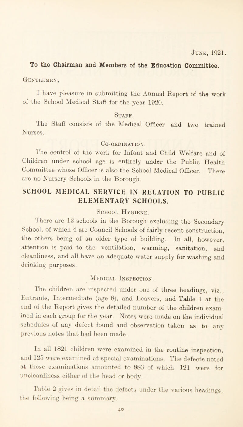 June, 1921. To the Chairman and Members of the Education Committee. Gentlemen, 1 have pleasure in submitting the Annual Keport of the work of the School Medical Staff for the year 1920. Staff. The Staff consists of the Medical Officer and two trained Nurses. Co-ordination. The control of the work for Infant and Child Welfare and of Children under school age is entirely under the Public Health Committee whose Officer is also the School Medical Officer. There are no Nursery Schools in the Borough. SCHOOL MEDICAL SERVICE IN RELATION TO PUBLIC ELEMENTARY SCHOOLS. School Hygiene. There are 12 schools in the Borough excluding the Secondary School, of which 4 are Council Schools of fahdy recent construction, the others being of an older type of building. In all, however, attention is paid to the ventilation, warming, sanitation, and cleanliness, and all have an adequate water supply for washing and drinking purposes. Medical Inspection. The children are inspected under one of three headings, viz., Entrants, Intermediate (age 8), and Leavers, and Table 1 at the end of the Report gives the detailed number of the children exam¬ ined in each group for the year. Notes were made on the individual schedules of any defect found and observation taken as to anv %/ previous notes that had been made. In all 1821 children were examined in the routine inspection, and 125 were examined at special examinations. The defects noted at these examinations amounted to 888 of which 121 were for uncleanliness either of the head or bodv. t/ Table 2 gives in detail the defects under the various headings, the following being a summary.