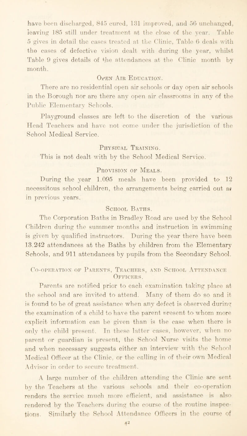 have }>eeii discliarged, 845 cured, 131 improved, and 50 uncthanged, leaving 185 still under treatment at the close of the yeai'. Table 5 gives in detail the cases treated at the Clinic, Table 6 deals with the cases of defective vision dealt with during the year, whilst Table 9 gives details of Cie attendances at the Clinic month by month. OeEN Air Educatiox. There are no residential open air schools or day open air schools in the Borough nor are there any open air classrooms in any of the Public Elementary Schools. Playground classes are left to the discretion of the various Head Teachers and have not come under the jurisdiction of the School Medical Service. Physical Training. This is not dealt with by the School Medical Service. Provision of Meals. During the year 1.095 meals have been provided to 12 necessitous school children, the arrangements being carried out a» in previous years. School Baths. The Corporation Baths in Bradley Boad are used by the School Children during the summer months and instruction in swimming is given by qualified instructors. During the year there have been 13.242 attendances at the Baths by children from the Elementary Schools, and 911 attendances by pupils from the Secondary School. Co-operation of Parents, Teachers, and School Attendance Officers. Parents are notified prior to each examination taking place at the school and are invited to attend. Many of them do so and it is found to be of great assistance when any defect is observed durinc the examination of a child to have the parent present to whom more explicit information can be given than is the case when there is only the child present. Tn these latter cases, however, when no jiarent or guardian is present, the School Nurse visits the home and when necessary suggests either an interview with the School Medical Officer at the Clinic, or the calling in of their own kledical Advisor in order to' secure ti’eatrnent. A large number of the children attending the Clinic are sent by the Teachers at the various schools and their co-operation renders the service much more efficient, and assistance is also rendered by the Teachers dui’ing the course of the routine inspec¬ tions. Similarly the School Attendance Officers in the course of