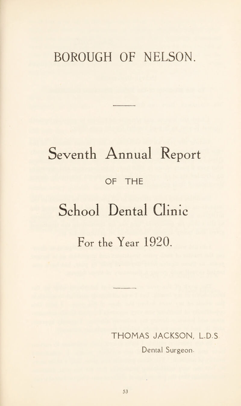 BOROUGH OF NELSON. Seventh Annual Report OF THE School Dental Clinic For tlie Year 1920. THOMAS JACKSON, L.D.S Dental Surgeon.