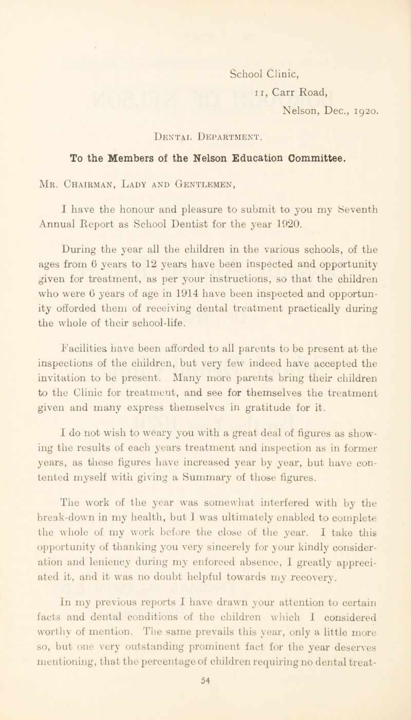 School Clinic, 11, Carr Road, Nelson, Dec., 1920. Dentai. Department. To the Members of the Nelson Education Committee. Mr. Chairman, Lady and Gentlemen, I have the honour and pleasure to submit to you my Seventh Annual Report as School Dentist for the year 1920. During the year all the children in the various schools, of the ages from 6 years to 12 years have been inspected and opportunity given for treatment, as per your instructions, so that the children who were 6 years of age in 1914 have been inspected and opportun¬ ity offorded them of receiving dental treatment practically during the whole of their school-life. Facilities have been afforded to all parents to be present at the inspections of the children, but very few indeed have accepted the invitation to be present. Many more parents bring their children to the Clinic for treatment, and see for themselves the treatment given and many express themselves in gratitude for it. I do not wish to weary you with a great deal of figures as show¬ ing the results of eacli years treatment and inspection as in former years, as these figures have increased year by year, but have con¬ tented myself with giving a Summary of those figures. The work of the year was somewhat interfered with by the break-down in my health, but 1 was ultimately enabled to complete the whole of my work liefore the close of the year. I take this opportunity of thanking you very sincerely for your kindly consider¬ ation and leniency during my enforced absence, 1 greatly appreci¬ ated it, and it was nO' douljt helpful towards my recovery. In my previous reports I have drawn your attention to certain facts and dental conditions of the cliildren which i considered worthy of mention. I'he same prevails this year, only a little more so, but one very outstanding prominent fact for the year deserves mentioning, that the percentage of children requiring no dental treat-