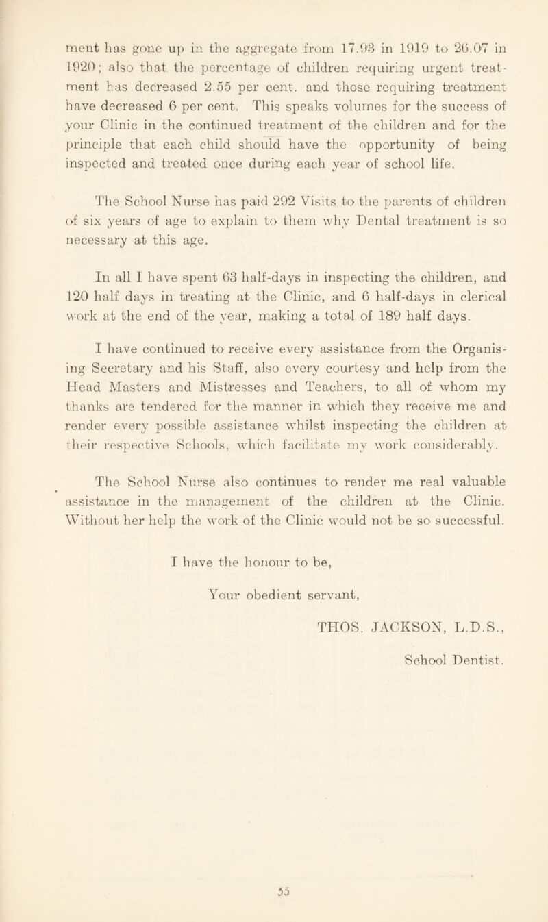 ment has gone up in the aggregate from 17.93 in 1919 to 20.07 in 1920; also that the percentage of children requiring urgent treat¬ ment has decreased 2.55 per cent, and those requiring treatment have decreased 6 per cent. This speaks volumes for the success of your Cdinic in the continued treatment of the children and for the principle that each child should have the opportunity of being inspected and treated once during each year of school life. The School Nurse has paid 292 Visits to the parents of children of six years of age to explain to them why Dental treatment is so necessary at this age. In all I have spent 63 half-days in inspecting the children, and 120 half days in ti’eating at the Clinic, and 6 half-days in clerical work at the end of the year, making a total of 189 half days. I have continued to receive every assistance from the Organis¬ ing Secretary and his Staff, also- every courtesy and help from the Head Masters and Mistresses and Teachers, to all of whom my thanks are tendered for the manner in which they receive me and render every possible assistance whilst inspecting the children at tlieir respective Schools, which facilitate my work considerahly. The School Nurse also continues to render me real valuable assistance in the management of the children at the Clinic. Without her help the work of the Clinic would not be so successful. I have the honour to be. Your obedient servant, THOS. JACKSON, L.D.S., School Dentist.