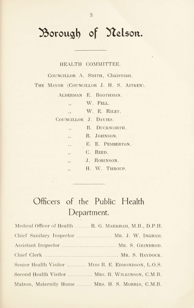 ^orou^l) of ilelson. HEALTH COMMITTEE. Councillor A. Smith, Chairman. The Mayor (Councillor J. H. S. Aitken). Alderman E. Boothman. ,, W. Fell. ,, W. E. Riley. Councillor J. Davies. ,, R. Duckworth. ,, R. Johnson. ,, E. E. Pemberton. ,, C. Reed. ,, J. Robinson. ,, H. W. Throup. Officers of the Public Health Department, Medical Officer of Health (diief Sanitary Inspector Assistant Inspector . Chief Clerk . Senior Health Visitor. Second Health Visitor .... Matron, Maternitv Home f t/ . R. G. Markham, M.B., D.P.H. . Mr. j. W. Ingham. . Mr. S. Grindrod. . Mr. S. Haydock. Miss B. E. Edmondson, L.O.S. ... Mrs. B. Wilkinson, G.M.B. .. Mrs. H. S. Morris, G.M.B.