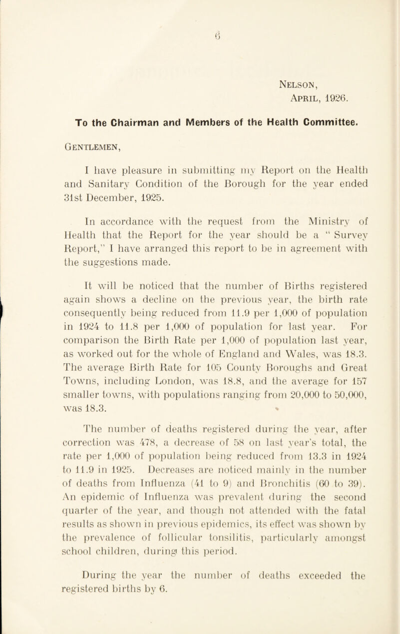 Nelson, April, 1926. To the Chairman and Members of the Health Committee. Gentlemen, I have pleasure in submitting iny Report on the Health and Sanitary Condition of the Borough for the year ended 31st December, 1925. In accordance with the request from the Ministry of Health that the Report for the year should be a “ Survey Report,” I have arranged this report to be in agreement with the suggestions made. It Avill be noticed that the number of Births registered again shows a decline on the previous year, the birth rate consequently being reduced from 11.9 per 1,000 of population in 1924 to 11.8 per 1,000 of population for last year. For comparison the Birth Rate per 1,000 of population last year, as worked out for the whole of England and Wales, was 18.3. The average Birth Rate for 105 County Boroughs and Great Towns, including London, was 18.8, and the average for 157 smaller towns, with populations ranging from 20,000 to 50,000, was 18.3. The number of deaths registered during the year, after correction was 478, a decrease of 58 on last vear’s total, the rate per 1,000 of population being reduced from 13.3 in 1924 to 11.9 in 1925. Decreases are noticed mainly in the number of deaths from Influenza (41 to 9) and Bronchitis (60 to 39). An epidemic of Influenza was prevalent during the second quarter of the year, and though not attended with the fatal results as shown in yirevious epidemics, its effect was shown hy the prevalence of follicular tonsilitis, particularly amongst school children, during this period. During the year the number of deaths exceeded the