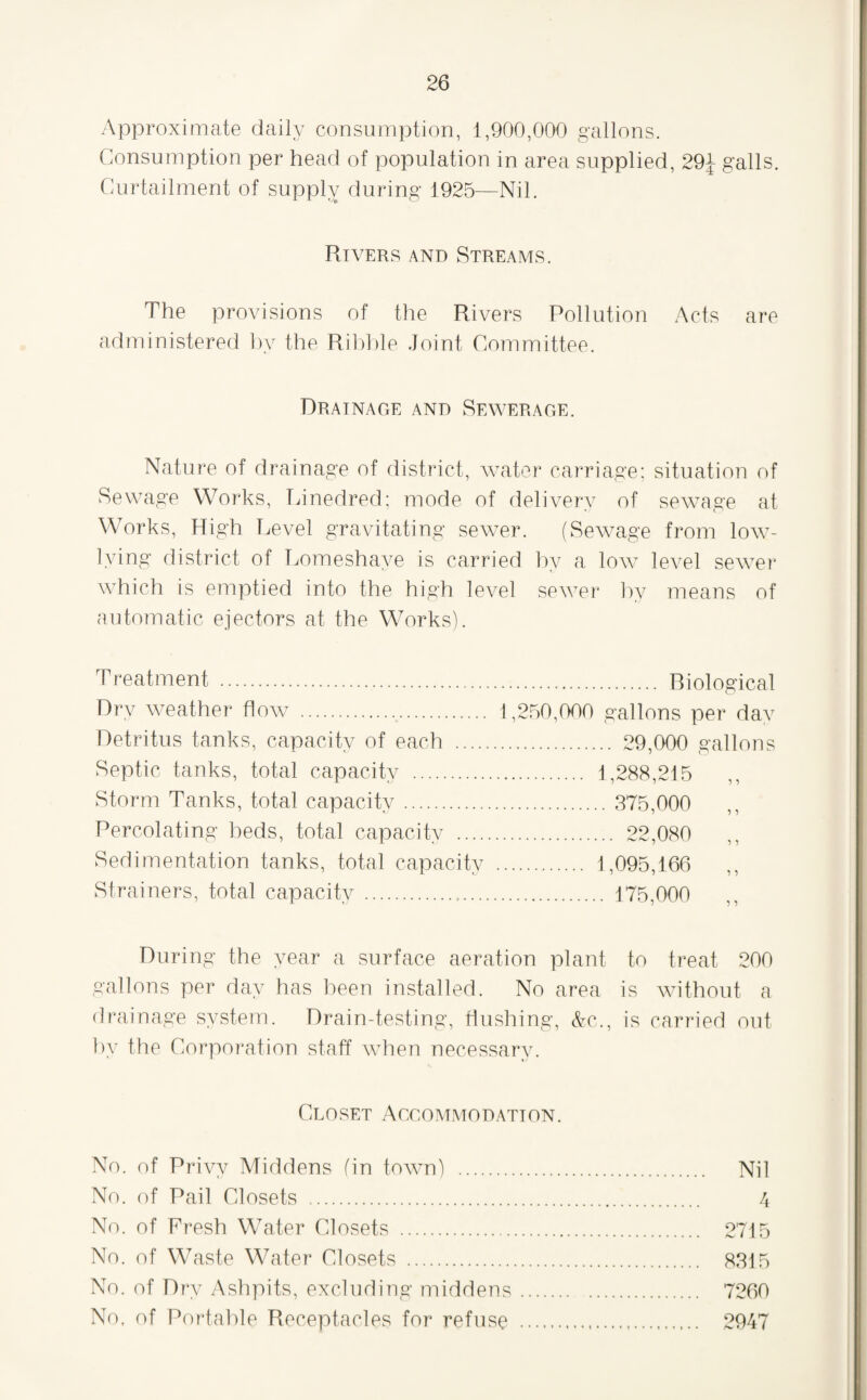 Approximate daily consumption, 1,900,000 gallons. Consumption per head of population in area supplied, 29J galls. Curtailment of supply during 1925—Nil. Rivers and Streams. The provisions of the Rivers Pollution Acts are administered ])y the Rihlile Joint Committee. Drainage and Sewerage. Nature of drainage of district, water carriage; situation of Sewage Works, T/inedred; mode of delivery of sewage at Works, High Level gravitating sewer. (Sewage from low- lying district of Lomeshaye is carried by a low level sewer which is emptied into the high level sewei* liy means of automatic ejectors at the Works). Treatment . Riological Dry weather flow .. 1,250,000 gallons per dav Detritus tanks, capacity of each . 29,000 gallons Septic tanks, total capacity . 1,288,215 Storm Tanks, total capacity. 375,000 Percolating beds, total capacity . 22,080 Sedimentation tanks, total capacity . 1,095,166 Strainers, total capacity ... 175,000 During the year a surface aeration plant to treat 200 gallons per day has been installed. No area is without a drainage system. Drain-testing, flushing, &c., is carried out by the Corporation staff when necessary. Closet Aggommodation. No. of Privy Middens fin town) . No. of Pail Closets . No. of Fresh Water Closets . No. of Waste Water Closets . No. of Dry Ashpits, excluding middens No, of Por'tahle Receptacles for refuse Nil