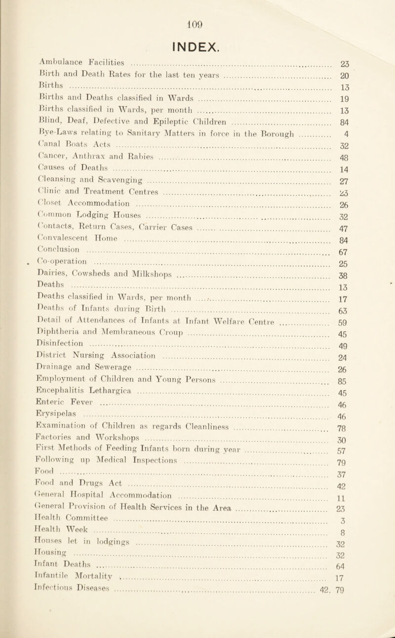 INDEX. Ambulance Facilities . Ilirth and Death Rates for the last ten years .. Births . Births and Deaths classified in Wards . Births classified in Wards, per month . Blind, Deaf, Defective and Epileptic Children . Bye-Laws relating to Sanitary Watters in force in the Borough (’anal Boats Acts . Cancer, Anthrax and Rallies . Causes of Deaths . Cleansing and Scavenging . Clinic and Treatment Centres . Closet Accommodation . Ccnnmon Lodging Houses . Contacts, Return Cases, Carrier Cases (’onvalescent Home . Conclusion . Co-operation . Dairies, Cowsheds and Milkshops . Deaths .. Deaths classified in Wards, per month . Deaths of Infants during Birtli . Detail of Attendances of Infants at Infant Welfare Centre Diphtheria and IMemliraneous Croup . Disinfection . District Nursing Association . Drainage and Sewerage . Employment of Children and Young Persons Encephalitis Lethargica . Enteric Fever . Erysipelas . Examination of Children as regards Cleanliness Factories and Workshops . First ^Methods of Feeding Infants horn during year Following up Medical Inspections . Food . Food arid Drugs Act . Cenei'al Hospital Accommodation . Ceneral Provision of Health Services in the Area Health Committee . Health Week . flouses let in lodgings Housinor . o ....... Infant Deaths . Infantile IMortality . Infectious Diseases . . 23 . 20 . 13 . 19 . 13 . 84 . 4 . 32 .... 48 . 14 .... 27 .... 23 .... 26 .... 32 .... 47 .... 84 .... 67 .... 25 .... 38 .... 13 .... 17 .... 63 .... 59 .... 45 .... 49 .... 24 .... 26 ... 85 .... 45 .... 46 ... 46 ... 78 ... 30 ... 57 ... 79 ... 37 ... 42 ... 11 ... 23 ... 3 ... 8 ... 32 ... 32 ... 64 ... 17 42. 79