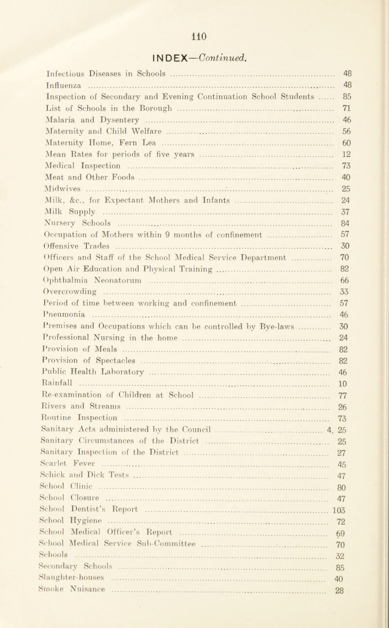 IN D EX—Continued, Infectious Diseases in Schools . 48 Influenza . 48 Inspection of Secondary and Evening Continuation School Students . 85 List of Schools in the Borough . 71 iNIalaria and Dysentery . 46 Maternity and Child Welfare . 56 iNlaternity Home, Fern Lea . 60 Mean Bates for periods of five 3mars . 12 Aledical Inspection . 73 Meat and Other Foods . 40 Midwives . 25 Milk, &c., for Expectant Mothers and Infants . 24 .Milk Supply . 37 Nursery Schools . 84 Occupation of IMothers within 9 months of confinement . 57 Offensive Trades . 30 Officers and Staff of the School IMedical Service Department . 70 ripen Air Education and Plpvsical Training . 82 Ophthalmia Neonatorum . 66 Overcrowding . 33 Period of time between working and confinement . 57 Pneumonia . 46 Premises and Occupations which can be controlled by Bye-laws . 30 Professional Nursing in the home . 24 Provision of Meals . 82 Provision of Spectacles . 82 Public Health Laboratory . 46 Bainfall . 10 Be-examination of Children at School . 77 Bivers and Streams . 26 Boutine Inspection . 73 Sanitary Acts administered by the Council .. 4. 25 Sanitaiy (Circumstances of the District . 25 Sanitary Inspection of the District . 27 Scarlet Fever . 45 Schick and Dick Tests . 47 School (dinic . 80 School Closure . 47 Schocd Dentist’s Beport . 103 School Hygieiie . 72 School IMedical Officer’s Beport . 69 School Medical Service Suh-f’ommittee . 70 Schools . 32 Secomhuy ScIkjoIs . 85 Slaughter-houses . 40 Smoke Nuisance . 28