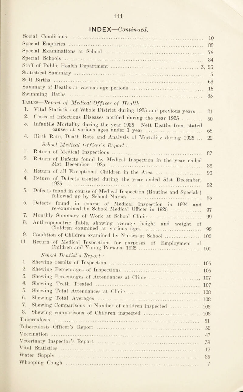 INDEX—Continued. KSocial Conditions . Special Enquiries . 35 Special Examinations at School . 76 Special Schools . 34 Staff of Public Health Department . 3^ 23 Statistical Summary . 5 Still Births . 63 Summary of Deaths at various age periods . 16 Swimming Baths . 33 ItABLEs—of Merlical Officer of Health. 1. Vital Statistics of Whole District during 1925 and previous years 21 2. Cases of Infectious Diseases notified during the year 1925 . 50 3. Infantile Mortality during the year 1925 Nett Deaths from stated causes at various ages under 1 year . 65 4. Birth Bate, Death Bate and Analysis of Mortality during 1925 ... 22 t^chool He lical Offl^^cr’.'^ Tleport : 1. Beturn of IMedical Inspections . 37 2. Beturn of Defects found bv IMedical Inspection in the vear ended 31st December, 1925 .33 3. Beturn of all Exceptional Children in the Area . 90 4. Beturn of Defects treated during the vear ended 31st Decembei', 1925 .:.■.. 92 5. Defects found in course of IMedical Inspection (Boutine and Specials) followed up by School Nurses . 95 6. Defects found in course of Medical Inspection in 1924 and re-examined by School Medical Officer in 1925 . 97 7. Monthlv Summarv of Work at School Clinic . 99 8. Anthropometric Table, showing avei'age height and weight of Children examined at various ages ..'.. 99 9. Condition of Children examined by Nurses at School . 100 11. Beturn of IMedical Insoections for purposes of Employment of Children and Young Persons, 1925 . 101 Scheml Dentisf'.‘i Tlepoi f : 1. Shewing results of Inspection . 106 2. Shewing Percentages of Inspections . 106 3. Shewing Percentages of Attendances at Clinic . 107 4. Shewing Teeth Treated . 107 5. Shewing Total Attendances at Clinic . 108 6. Shewing Total Averages . 108 7. Shewing Comparisons in Numlier of children ins])ected . 108 8. Shewing comparisons of Children inspected . 108 'riiberculosis . 5I Tuberculosis Officer’s Beport . 52 Vaccination . 47 Wterinary Inspector’s Beport . 33 \'ital Statistics .•. 12 Water Supply . 25 Whooping Cough . 7