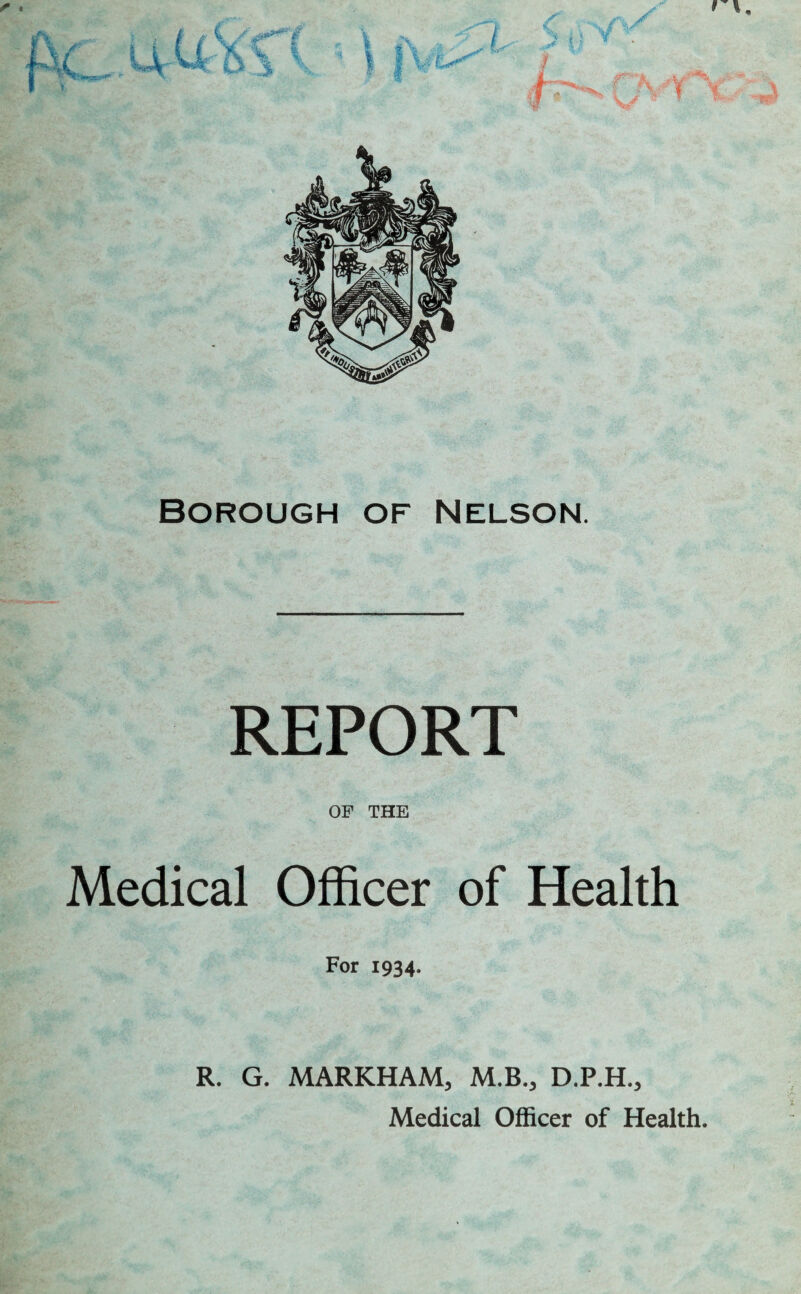 I \. Borough of Nelson. REPORT OF THE Medical Officer of Health For 1934. R. G. MARKHAM, M.B., D.P.H., Medical Officer of Health.