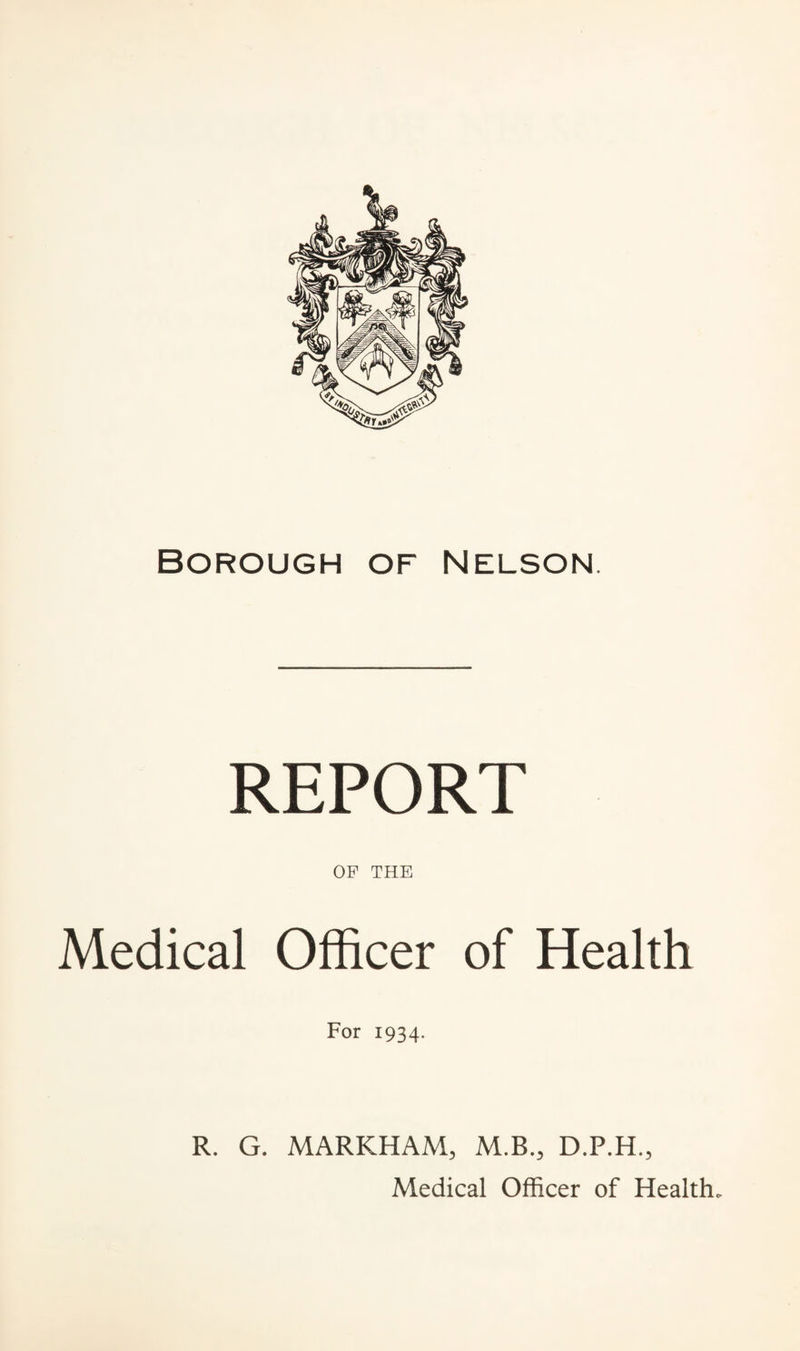 Borough of Nelson. REPORT OF THE Medical Officer of Health For 1934. R. G. MARKHAM, M.B., D.P.H., Medical Officer of Health.