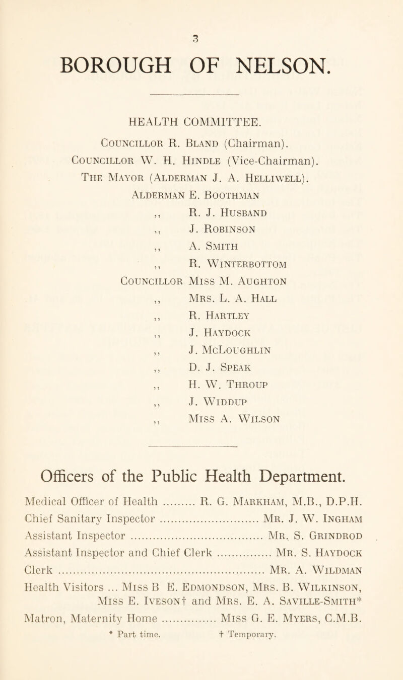 BOROUGH OF NELSON. HEALTH COMMITTEE. Councillor R. Bland (Chairman). Councillor W. H. Hindle (Vice-Chairman). The Mayor (Alderman J. A. Helliwell). Alderman E. Boothman ,, R. J. Husband ,, J. Robinson ,, A. Smith ,, R. WlNTERBOTTOM Councillor Miss M. Aughton ,, Mrs. L. A. Hall ,, R. Hartley ,, J. Haydock ,, J. McLqughlin ,, D. J. Speak ,, H. W. Ttiroup ,, J. WlDDUP ,, Miss A. Wilson Officers of the Public Health Department. Medical Officer of Health . R. G. Markham, M.B., D.P.H. Chief Sanitary Inspector.Mr. J. W. Ingham Assistant Inspector . Mr. S. Grindrod Assistant Inspector and Chief Clerk .Mr. S. Haydock Clerk . Mr. A. Wildman Health Visitors ... Miss B E. Edmondson, Mrs. B. Wilkinson, Miss E. IvesonI and Mrs. E. A. Saville-Smith* Matron, Maternity Home .Miss G. E. Myers, C.M.B. * Part time. t Temporary.