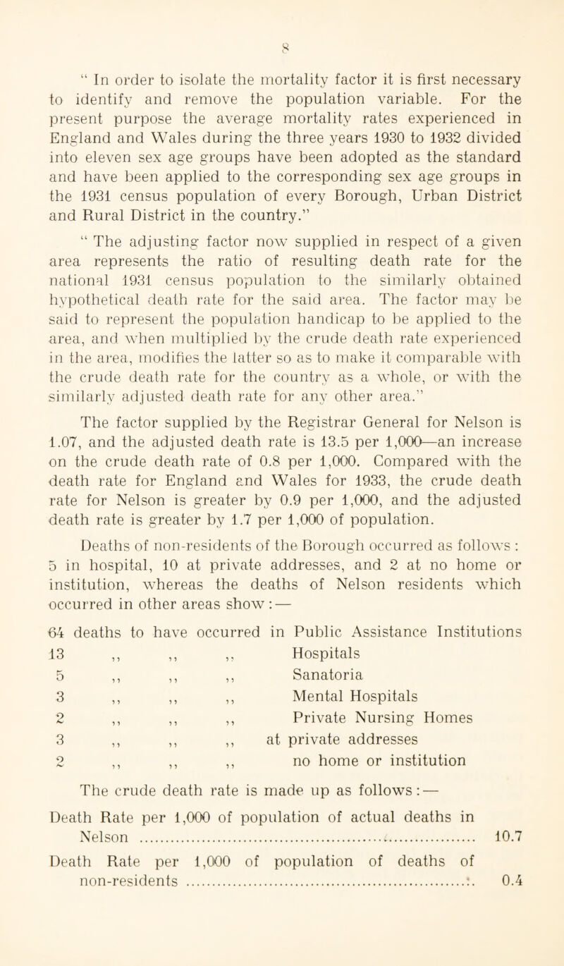 “ In order to isolate the mortality factor it is first necessary to identify and remove the population variable. For the present purpose the average mortality rates experienced in England and Wales during the three years 1930 to 1932 divided into eleven sex age groups have been adopted as the standard and have been applied to the corresponding sex age groups in the 1931 census population of every Borough, Urban District and Rural District in the country.” “ The adjusting factor now supplied in respect of a given area represents the ratio of resulting death rate for the national 1931 census population to the similarly obtained hypothetical death rate for the said area. The factor may be said to represent the population handicap to be applied to the area, and when multiplied by the crude death rate experienced in the area, modifies the latter so as to make it comparable with the crude death rate for the country as a whole, or AAdth the similarly adjusted death rate for any other area.” The factor supplied by the Registrar General for Nelson is 1.07, and the adjusted death rate is 13.5 per 1,000—an increase on the crude death rate of 0.8 per 1,000. Compared with the death rate for England and Wales for 1933, the crude death rate for Nelson is greater by 0.9 per 1,000, and the adjusted death rate is greater by 1.7 per 1,000 of population. Deaths of non-residents of the Borough occurred as folloAvs : 5 in hospital, 10 at private addresses, and 2 at no home or institution, Avhereas the deaths of Nelson residents which occurred in other areas show: — 64 deaths to have occurred in Public Assistance Institutions 13 5 3 2 3 o 11 11 ) 1 1 ? •> i •> ) 5 5 5 Hospitals Sanatoria Mental Hospitals Private Nursing Homes at private addresses no home or institution The crude death rate is made up as follows: — Death Rate per 1,000 of population of actual deaths in Nelson .t. 10.7 Death Rate per 1,000 of population of deaths of