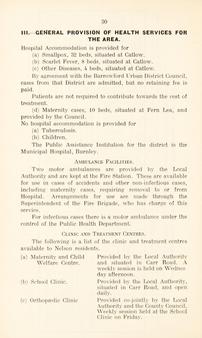 111.—GENERAL PROVISION OF HEALTH SERVICES FOR THE AREA. Hospital Accommodation is provided for (a) Smallpox, 32 beds, situated at Catlow. (b) Scarlet Fever, 8 beds, situated at Catlow. (c) Other Diseases, 4 beds, situated at Catlow. By agreement with the Barrowford Urban District Council, cases from that District are admitted, but no retaining fee is paid. Patients are not required to contribute towards the cost of treatment. (d) Maternity cases, 10 beds, situated at Fern Lea, and provided by the Council. No hospital accommodation is provided for (a) Tuberculosis. (b) Children. The Public Assistance Institution for the district is the Municipal Hospital, Burnley. Ambulance Facilities. Two motor ambulances are provided by the Local Authority and are kept at the Fire Station. These are available for use in cases of accidents and other non-infectious cases, including maternity cases, requiring removal to or from Hospital. Arrangements for use are made through the Superintendent of the Fire Brigade, who has charge of this service. For infectious cases there is a motor ambulance under the control of the Public Health Department. Clinic and Treatment Centres. The following is a list of the clinic and treatment centres available to Nelson residents. (a) Maternity and Child Welfare Centre. (b) School Clinic. (c) Orthopaedic Clinic Provided by the Local Authority and situated in Carr Road. A weekly session is held on Wednes day afternoon. Provided by the Local Authority, situated in Carr Road, and open daily. Provided co-jointly by the Local Authority and the County Council. Weekly session held at the School Clinic on Friday.