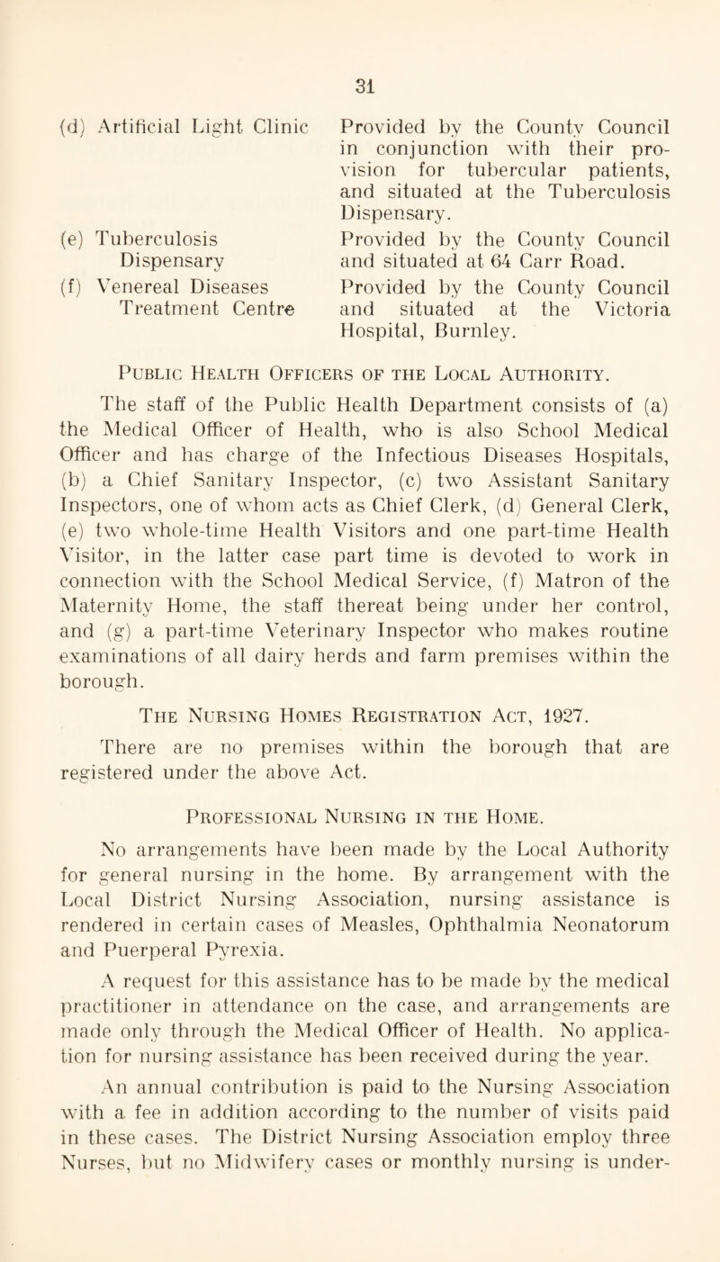 (d) Artificial Light Clinic (e) Tuberculosis Dispensary (f) Venereal Diseases Treatment Centre Provided by the County Council in conjunction with their pro¬ vision for tubercular patients, and situated at the Tuberculosis Dispensary. Provided by the County Council and situated at 64 Carr Road. Provided by the County Council and situated at the Victoria Hospital, Burnley. Public Health Officers of the Local Authority. The staff of the Public Health Department consists of (a) the Medical Officer of Health, who is also School Medical Officer and has charge of the Infectious Diseases Hospitals, (b) a Chief Sanitary Inspector, (c) two Assistant Sanitary Inspectors, one of whom acts as Chief Clerk, (d) General Clerk, (e) two whole-time Health Visitors and one part-time Health Visitor, in the latter case part time is devoted to work in connection with the School Medical Service, (f) Matron of the Maternity Home, the staff thereat being under her control, and (g) a part-time Veterinary Inspector who makes routine examinations of all dairy herds and farm premises within the borough. The Nursing Homes Registration Act, 1927. There are no premises within the borough that are registered under the above Act. Professional Nursing in the Home. No arrangements have been made by the Local Authority for general nursing in the home. By arrangement with the Local District Nursing Association, nursing assistance is rendered in certain cases of Measles, Ophthalmia Neonatorum and Puerperal Pyrexia. A request for this assistance has to be made by the medical practitioner in attendance on the case, and arrangements are made only through the Medical Officer of Health. No applica¬ tion for nursing assistance has been received during the year. An annual contribution is paid to the Nursing Association with a fee in addition according to the number of visits paid in these cases. The District Nursing Association employ three Nurses, but no Midwifery cases or monthly nursing is under-