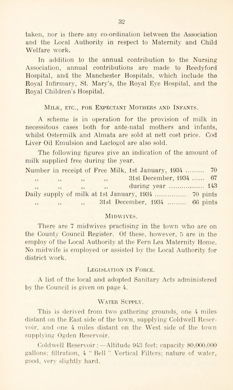 taken, nor is there anv co-ordination between the Association and the Local Authority in respect to Maternity and Child Welfare work. In addition to the annual contribution to the Nursing Association, annual contributions are made to Reedyford Hospital, and] the Manchester Hospitals, which include the Royal Infirmary, St. Mary’s, the Royal Eye Hospital, and the Royal Children’s Hospital. Milk, etc., for Expectant Mothers and Infants. A scheme is in operation for the provision of milk in necessitous cases both for ante-natal mothers and infants, whilst Ostermilk and Almata are sold at nett cost price. Cod Liver Oil Emulsion and Lactogol are also sold. The following figures give an indication of the amount of milk supplied free during the year. Number in receipt of Free Milk, 1st January, 1934 . 70 ,, ,, ,, ,, 31st December, 1934 . 67 ,, ,, ,, ,, during year . 143 Daily supply of milk at 1st January, 1934 . 70 pints ,, ,, ,, 31st December, 1934 . 66 pints Mid wives. There are 7 midwives practising in the town who are on the County Council Register. Of these, however, 5 are in the employ of the Local Authority at the Fern Lea Maternity Home. No midwife is employed or assisted by the Local Authority for district work. Legislation in Force. A list of the local and adopted Sanitary Acts administered by the Council is given on page 4. Water Supply. This is derived from two gathering grounds, one 4 miles distant on the East side of the town, supplying Coldwell Reser¬ voir, and one 4 miles distant on the West side of the town supplying Ogden Reservoir. Coldwell Reservoir:—Altitude 943 feet; capacity 80,000,000 gallons; filtration, 4 “ Bell ” Vertical Filters; nature of water, good, very slightly hard.