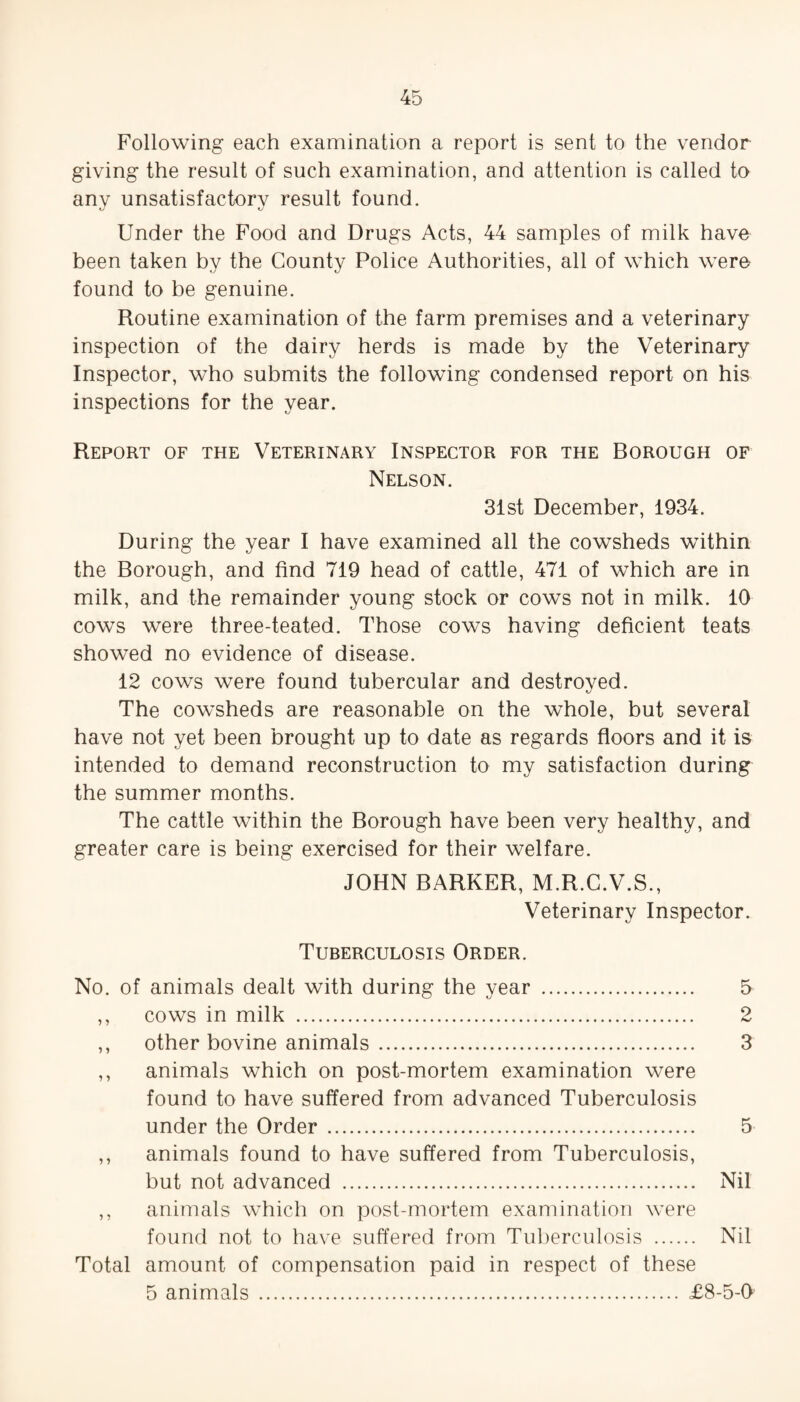 Following each examination a report is sent to the vendor giving the result of such examination, and attention is called to anv unsatisfactorv result found. kJ kJ Under the Food and Drugs Acts, 44 samples of milk have been taken by the County Police Authorities, all of which were found to be genuine. Routine examination of the farm premises and a veterinary inspection of the dairy herds is made by the Veterinary Inspector, who submits the following condensed report on his inspections for the year. Report of the Veterinary Inspector for the Borough of Nelson. 31st December, 1934. During the year I have examined all the cowsheds within the Borough, and find 719 head of cattle, 471 of which are in milk, and the remainder young stock or cows not in milk. 10 cows were three-teated. Those cows having deficient teats showed no evidence of disease. 12 cows were found tubercular and destroved. The cowsheds are reasonable on the whole, but several have not yet been brought up to date as regards floors and it is intended to demand reconstruction to my satisfaction during the summer months. The cattle within the Borough have been very healthy, and greater care is being exercised for their welfare. JOHN BARKER, M.R.C.V.S., Veterinary Inspector. Tuberculosis Order. No. of animals dealt with during the year . 5 ,, cows in milk . 2 ,, other bovine animals. 3 ,, animals which on post-mortem examination were found to have suffered from advanced Tuberculosis under the Order. 5 ,, animals found to have suffered from Tuberculosis, but not advanced . Nil ,, animals which on post-mortem examination were found not to have suffered from Tuberculosis . Nil Total amount of compensation paid in respect of these 5 animals . £8-5-0