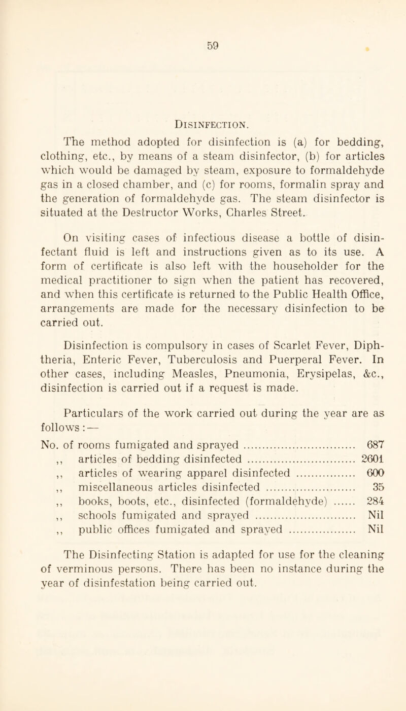 Disinfection. The method adopted for disinfection is (a) for bedding, clothing, etc., by means of a steam disinfector, (b) for articles which would be damaged by steam, exposure to formaldehyde gas in a closed chamber, and (c) for rooms, formalin spray and the generation of formaldehyde gas. The steam disinfector is situated at the Destructor Works, Charles Street. On visiting cases of infectious disease a bottle of disin¬ fectant fluid is left and instructions given as to its use. A form of certificate is also left with the householder for the medical practitioner to sign when the patient has recovered, and when this certificate is returned to the Public Health Office, arrangements are made for the necessary disinfection to be carried out. Disinfection is compulsory in cases of Scarlet Fever, Diph¬ theria, Enteric Fever, Tuberculosis and Puerperal Fever. In other cases, including Measles, Pneumonia, Erysipelas, &c., disinfection is carried out if a request is made. Particulars of the work carried out during the year are as follows: — No. of rooms fumigated and sprayed . 687 ,, articles of bedding disinfected . 2601 ,, articles of wearing apparel disinfected . 600 ,, miscellaneous articles disinfected . 35 ,, books, boots, etc., disinfected (formaldehyde) . 284 ,, schools fumigated and sprayed . Nil ,, public offices fumigated and sprayed . Nil The Disinfecting Station is adapted for use for the cleaning of verminous persons. There has been no instance during the year of disinfestation being carried out.