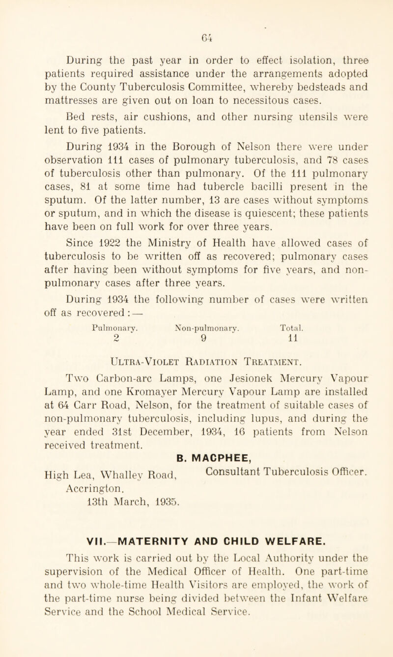 During the past year in order to effect isolation, three patients required assistance under the arrangements adopted by the County Tuberculosis Committee, whereby bedsteads and mattresses are given out on loan to necessitous cases. Bed rests, air cushions, and other nursing utensils were lent to five patients. During 1934 in the Borough of Nelson there were under observation ill cases of pulmonary tuberculosis, and 78 cases of tuberculosis other than pulmonary. Of the 111 pulmonary cases, 81 at some time had tubercle bacilli present in the sputum. Of the latter number, 13 are cases without symptoms or sputum, and in which the disease is quiescent; these patients have been on full work for over three years. Since 1922 the Ministrv of Health have allowed cases of kj tuberculosis to be written off as recovered; pulmonary cases after having been without symptoms for five years, and non- pulmonary cases after three years. During 1934 the following number of cases were written off as recovered: — Pulmonary. Non-pulmonary. Total. 2 9 11 Ultra-Violet Radiation Treatment. Two Carbon-arc Lamps, one Jesionek Mercury Vapour Lamp, and one Kromayer Mercury Vapour Lamp are installed at 64 Carr Road, Nelson, for the treatment of suitable cases of non-pulmonary tuberculosis, including lupus, and during the year ended 31st December, 1934, 16 patients from Nelson received treatment. B. MACPHEE, High Lea, Whalley Road, Consultant Tuberculosis Officer. Accrington. 13th March, 1935. VI!.—MATERNITY AND CHILD WELFARE. This work is carried out bv the Local Authoritv under the •J KJ supervision of the Medical Officer of Health. One part-time and two whole-time Health Visitors are employed, the work of the part-time nurse being divided between the Infant Welfare Service and the School Medical Service.