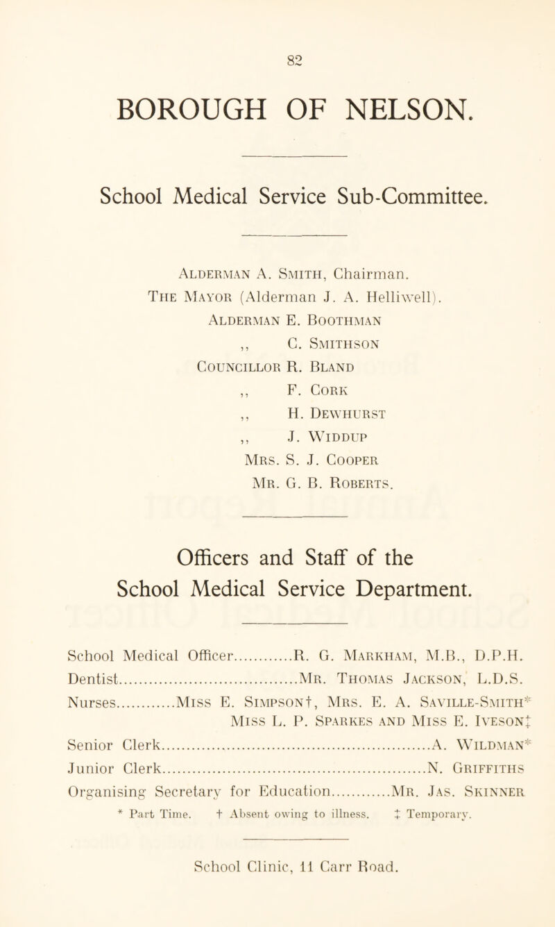 BOROUGH OF NELSON. School Medical Service Sub-Committee. Alderman A. Smith, Chairman. The Mayor (Alderman J. A. Helliwell). Alderman E. Boothman ,, C. Smithson Councillor R. Bland ,, F. Cork ,, H. Dewhurst ,, J. Widdup Mrs. S. J. Cooper Mr. G. B. Roberts. Officers and Staff of the School Medical Service Department. School Medical Officer.R. G. Markham, M.B., D.P.H. Dentist.Mr. Thomas Jackson, L.D.S. Nurses.Miss E. Simpson!, Mrs. E. A. Saville-Smith* Miss L. P. Sparkes and Miss E. Iveson! Senior Clerk.A. Wildman* Junior Clerk.N. Griffiths Organising Secretary for Education.Mr. Jas. Skinner * Part Time. t Absent owing to illness. i Temporary. School Clinic, 11 Carr Road.