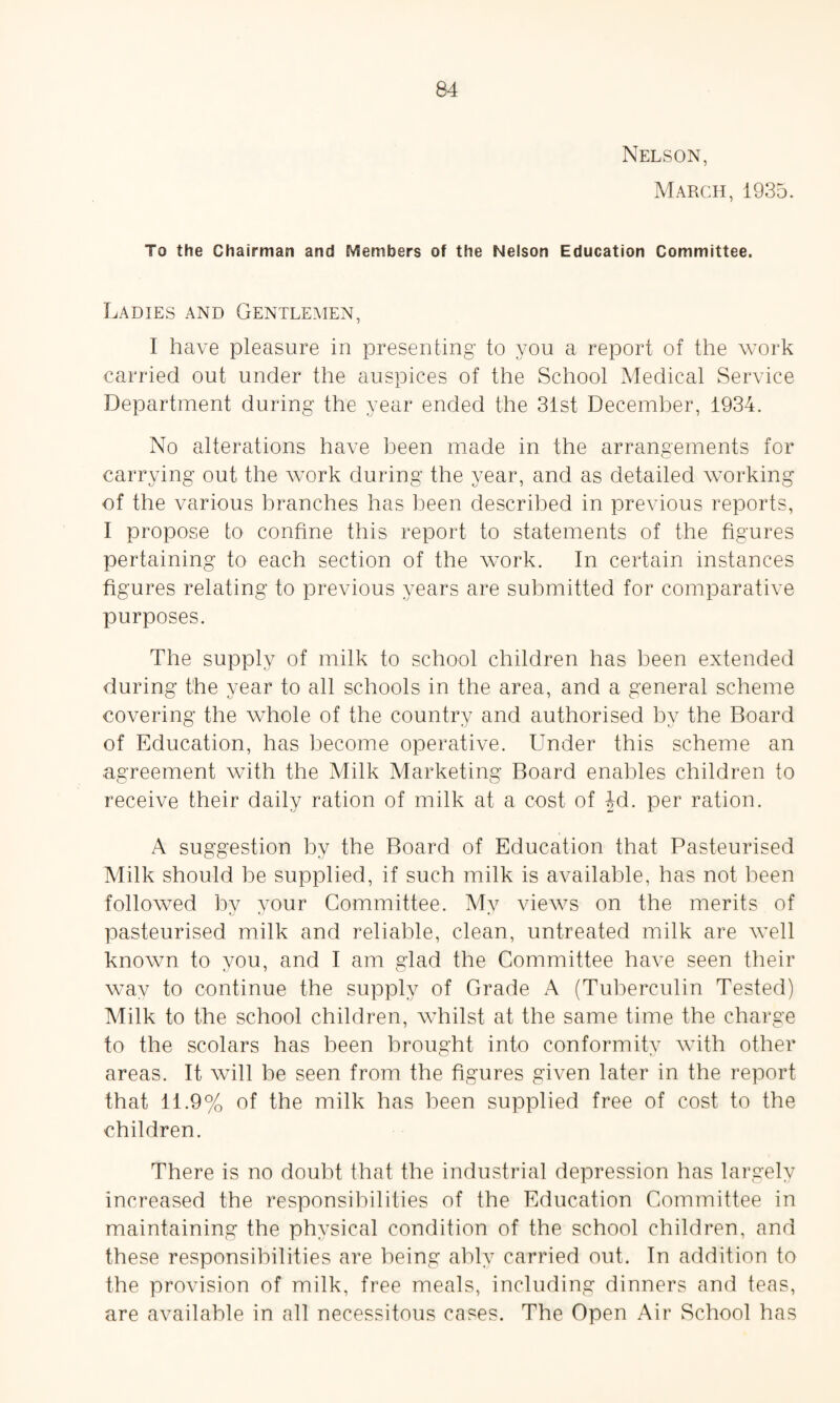Nelson, March, 1935. To the Chairman and Members of the Nelson Education Committee. Ladies and Gentlemen, I have pleasure in presenting to you a report of the work carried out under the auspices of the School Medical Service Department during the year ended the 31st December, 1934. No alterations have been made in the arrangements for carrying out the work during the year, and as detailed working of the various branches has been described in previous reports, I propose to confine this report to statements of the figures pertaining to each section of the work. In certain instances figures relating to previous years are submitted for comparative purposes. The supply of milk to school children has been extended during the year to all schools in the area, and a general scheme covering the whole of the country and authorised by the Board of Education, has become operative. Under this scheme an agreement with the Milk Marketing Board enables children to receive their daily ration of milk at a cost of 4d. per ration. A suggestion by the Board of Education that Pasteurised Milk should be supplied, if such milk is available, has not been followed by your Committee. My views on the merits of pasteurised milk and reliable, clean, untreated milk are well known to you, and I am glad the Committee have seen their way to continue the supply of Grade A (Tuberculin Tested) Atilk to the school children, whilst at the same time the charge to the scolars has been brought into conformity with other areas. It will be seen from the figures given later in the report that 11.9% of the milk has been supplied free of cost to the children. There is no doubt that the industrial depression has largely increased the responsibilities of the Education Committee in maintaining the physical condition of the school children, and these responsibilities are being ably carried out. In addition to the provision of milk, free meals, including dinners and teas, are available in all necessitous cases. The Open Air School has