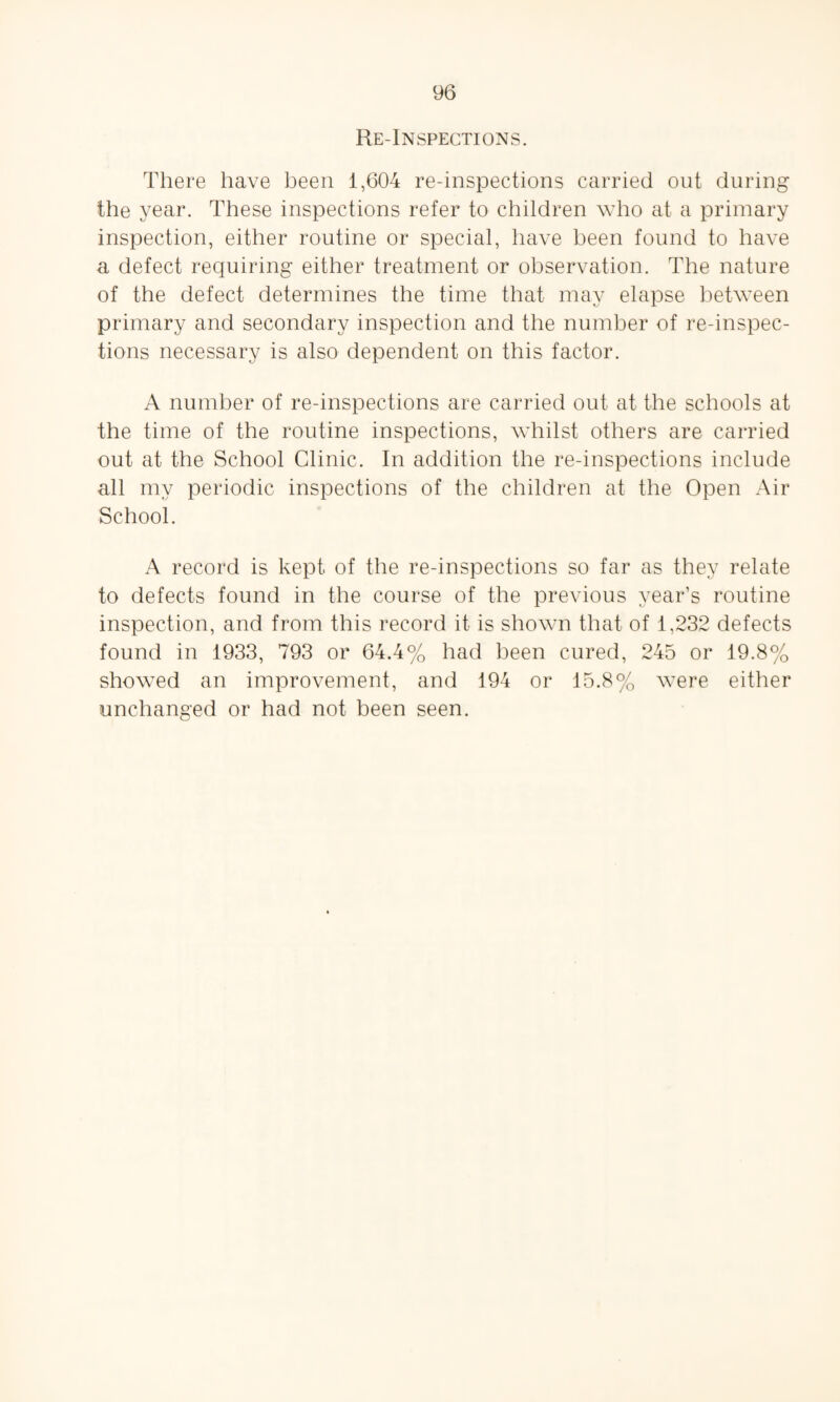 Re-Inspections. There have been 1,604 re-inspections carried out during the year. These inspections refer to children who at a primary inspection, either routine or special, have been found to have a defect requiring either treatment or observation. The nature of the defect determines the time that may elapse between primary and secondary inspection and the number of re-inspec¬ tions necessary is also dependent on this factor. A number of re-inspections are carried out at the schools at the time of the routine inspections, whilst others are carried out at the School Clinic. In addition the re-inspections include all my periodic inspections of the children at the Open Air School. A record is kept of the re-inspections so far as they relate to defects found in the course of the previous year’s routine inspection, and from this record it is shown that of 1,232 defects found in 1933, 793 or 64.4% had been cured, 245 or 19.8% showed an improvement, and 194 or 15.8% were either unchanged or had not been seen.