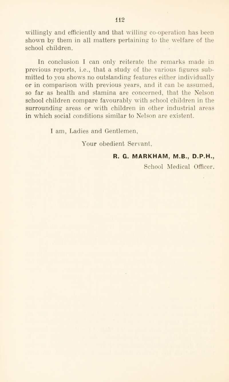willingly and efficiently and that willing co-operation has been shown by them in all matters pertaining to the welfare of the school children. In conclusion I can only reiterate the remarks made in previous reports, i.e., that a study of the various figures sub¬ mitted to you shows no outstanding features either individually or in comparison with previous years, and it can be assumed, so far as health and stamina are concerned, that the Nelson school children compare favourably with school children in the surrounding areas or with children in other industrial areas in which social conditions similar to Nelson are existent. I am, Ladies and Gentlemen, Your obedient Servant, R. G. MARKHAM, M.B., D.P.H., School Medical Officer.