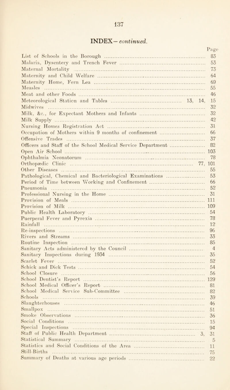 INDEX— continued. Page List of Schools in the Borough . 83 Malaria, Dysentery and Trench Fever . 53 Maternal Mortality . 73 Maternity and Child Welfare . 64 Maternity Home, Fern Lea . 69 Measles . 55 Meat and other Foods . 46 Meteorological Station and Tables . 13, 14, 15 Midwives . 32 Milk, &c., for Expectant Mothers and Infants . 32 Milk Supply . 42 Nursing Homes Registration Act . 31 Occupation of Mothers within 9 months of confinement . 66 Offensive Trades . 37 Officers and Staff of the School Medical Service Department . 82 Open Air School . 103 Ophthalmia Neonatorum . 78 Orthopaedic Clinic . 77. 101 Other Diseases . 55 Pathological, Chemical and Bacteriological Examinations . 53 Period of Time between Working and Confinement . 66 Pneumonia . 52 Professional Nursing in the Home . 31 Provision of Meals . Ill Provision of Milk . 109 Public Health Laboratory . 54 Puerperal Fever and Pyrexia . 78 Rainfall . 12 Re-inspections . 96 Rivers and Streams . 33 Routine Inspection . 85 Sanitary Acts administered by the Council . 4 Sanitary Inspections during 1934 . 35 Scarlet Fever . 52 Schick and Dick Tests . 54 School Closure . 56 School Dentist’s Report . 129 School Medical Officer’s Report . 81 School Medical Service Sub-Committee . 82 Schools . 39 Slaughterhouses . 46 Smallpox . 51 Smoke Observations . 36 Social Conditions . 15 Special Inspections . 94 Staff of Public Health Department . 3. 31 Statistical Summary . 5 Statistics and Social Conditions of the Area . 11 Still-Births . 75 Summary of Deaths at various age periods . 22