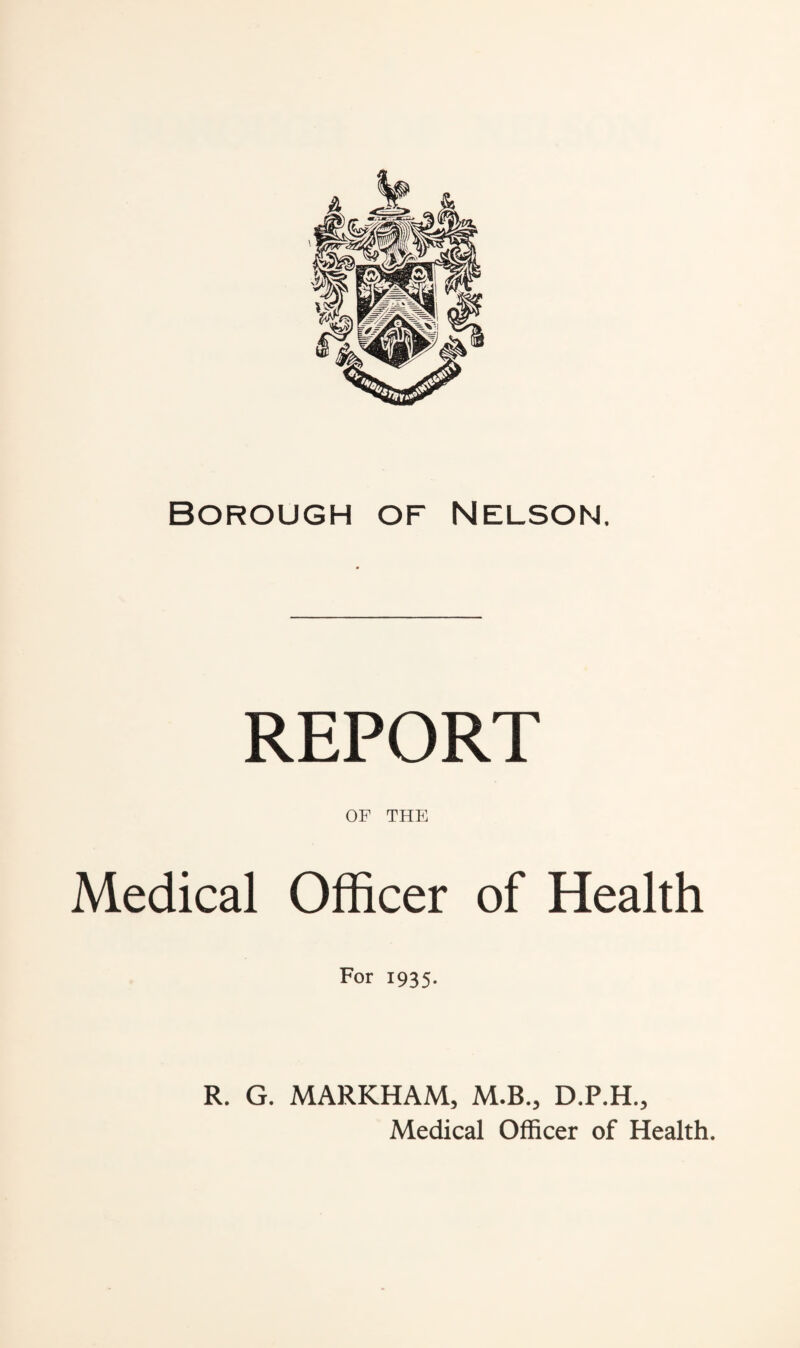 Borough of Nelson. REPORT OF THE Medical Officer of Health For 1935. R. G. MARKHAM, M.B., D.P.H., Medical Officer of Health.