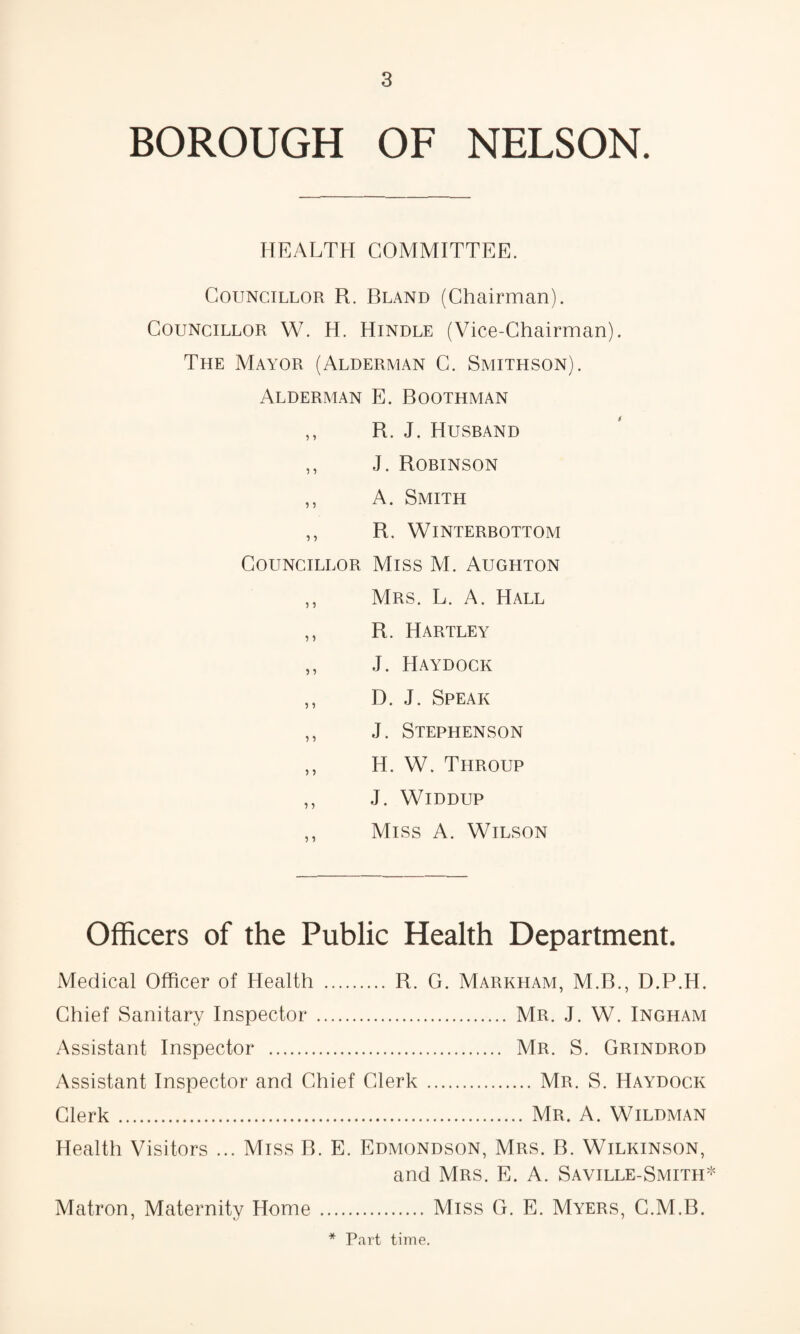 BOROUGH OF NELSON. HEALTH COMMITTEE. Councillor R. Bland (Chairman). Councillor W. H. Hindle (Vice-Chairman). The Mayor (Alderman C. Smithson). Alderman E. Boothman ,, R. J. Husrand ,, J. Robinson ,, A. Smith ,, R. WiNTERBOTTOM Councillor Miss M. Aughton ,, Mrs. L. a. Hall ,, R. Hartley ,, J. Haydock ,, D. J. Speak ,, J. Stephenson ,, H. W. Throup ,, J. WiDDUP ,, Miss A. Wilson Officers of the Public Health Department. Medical Officer of Health . R. G. Markham, M.B., D.P.H. Chief Sanitary Inspector . Mr. J. W. Ingham Assistant Inspector . Mr. S. Grindrod Assistant Inspector and Chief Clerk.Mr. S. Haydock Clerk.Mr. A. Wildman Health Visitors ... Miss B. E. Edmondson, Mrs. B. Wilkinson, and Mrs. E. A. Saville-Smith* Matron, Maternity Home.Miss G. E. Myers, G.M.B. Part time.