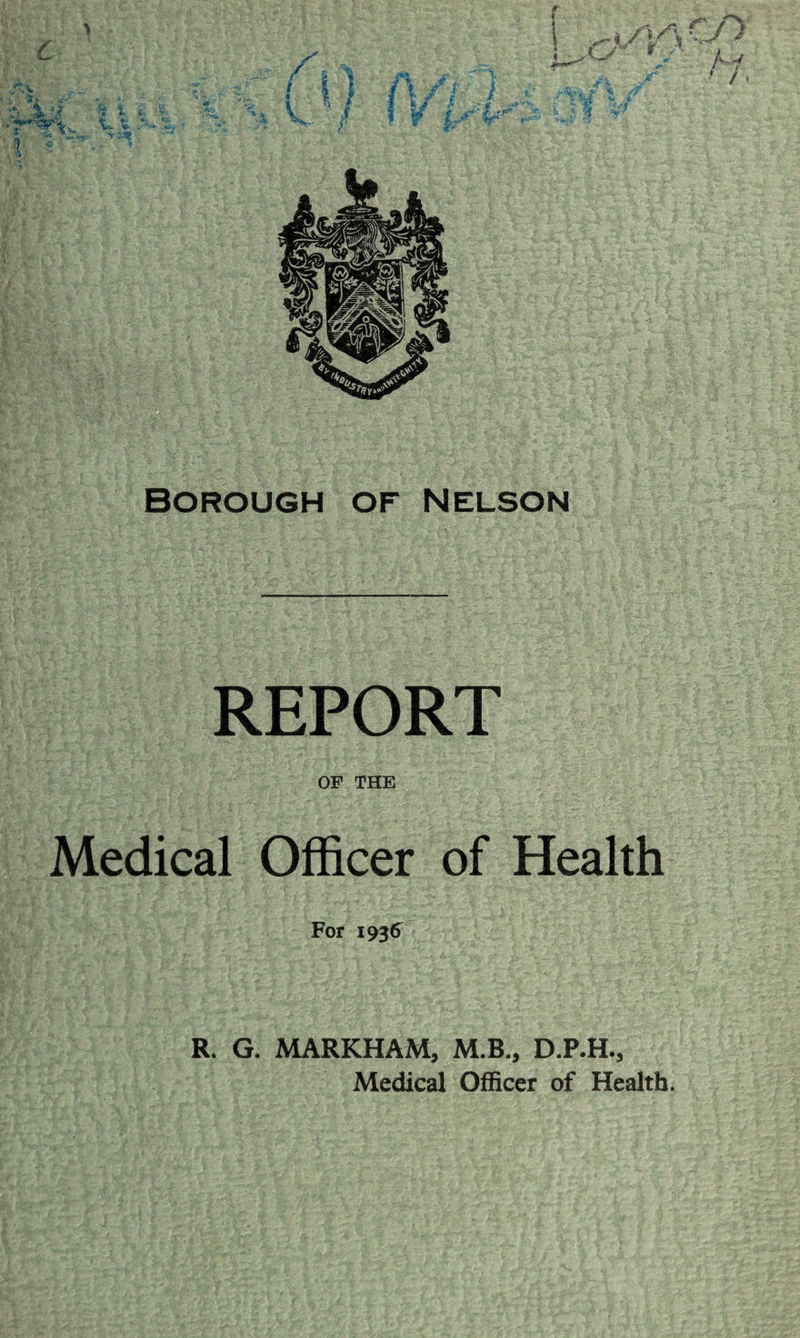 4 / t Borough of Nelson REPORT OF THE Medical Officer of Health For 1936^ R. G. MARKHAM, M.B„ D.P.H., Medical Officer of Health.
