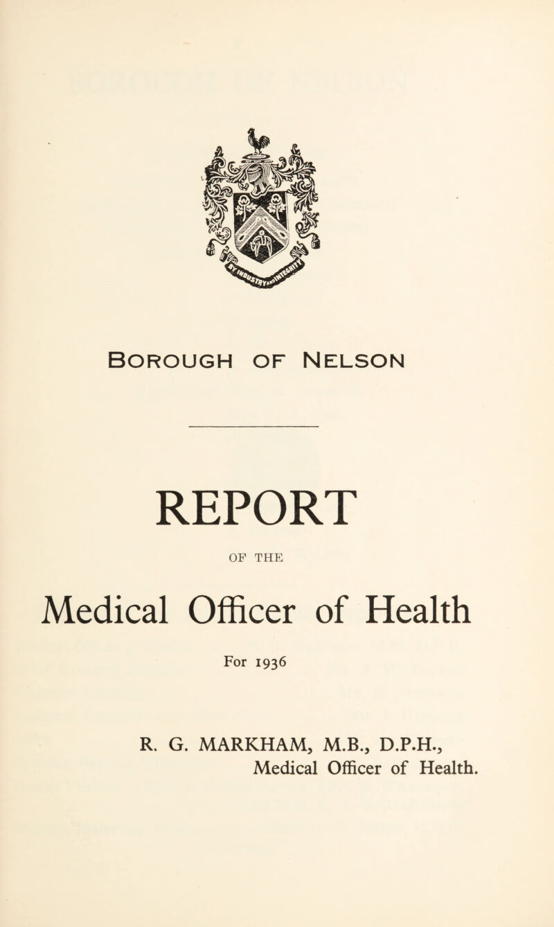 Borough of Nelson REPORT OF THE Medical Officer of Health For 1936 R. G. MARKHAM, M.B., D.P.H., Medical Officer of Health.