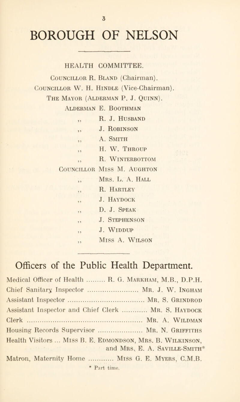 BOROUGH OF NELSON HEALTH COMMITTEE. Councillor R. Bland (Chairman). Councillor W. H. Hindle (Vice-Chairman). The Mayor (Alderman P. J. Quinn). Alderman E. Boothman ,, R. J. Husband ,, J. Robinson ,, A. Smith ,, H. W. Throup ,, R. WiNTERBOTTOM Councillor Miss M. Aughton ,, Mrs. L. a. Hall ,, R. Hartley ,, J. Haydock ,, D. J. Speak ,, J. Stephenson ,, J. WiDDUP ,, Miss A. Wilson Officers of the Public Health Department. Medical Officer of Health .R. G. Markham, M.B., D.P.H. Chief Sanitary Inspector . Mr. J. W. Ingham Assistant Inspector . Mr. S. Grindrod Assistant Inspector and Chief Clerk . Mr. S. Haydock Clerk . Mr. A. Wildman Housing Records Supervisor . Mr. N. Griffiths Health Visitors ... Miss B. E. Edmondson, Mrs. B. Wilkinson, and Mrs, E. A. Saville-Smith* . Miss G. E. Myers, G.M.B. * Part time, Matron, Maternity Home
