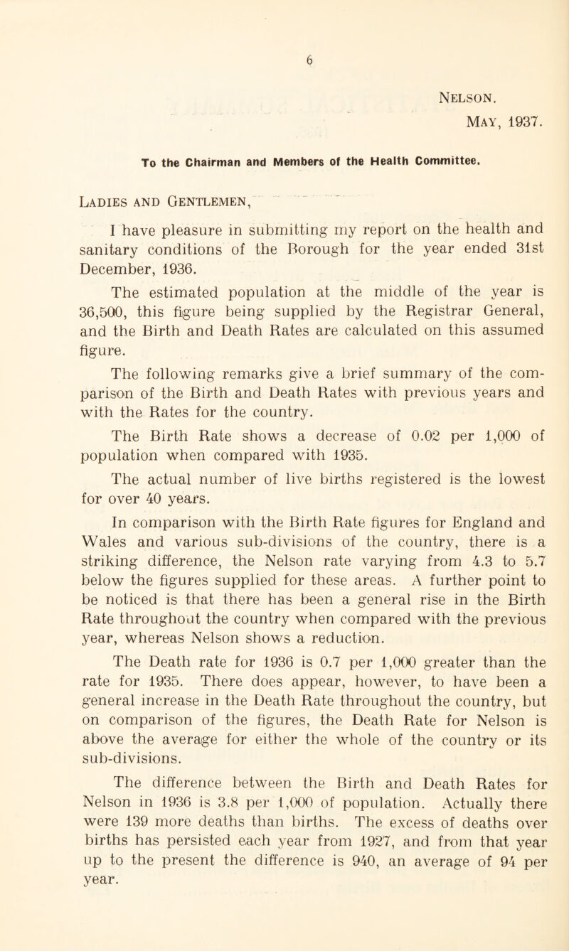 Nelson. May, 1937. To the Chairman and Members of the Health Committee. Ladies and Gentlemen, I have pleasure in submitting my report on the health and sanitary conditions of the Borough for the year ended 31st December, 1936. The estimated population at the middle of the year is 36,500, this figure being supplied by the Registrar General, and the Birth and Death Rates are calculated on this assumed figure. The following remarks give a brief summary of the com¬ parison of the Birth and Death Rates with previous years and with the Rates for the country. The Birth Rate shows a decrease of 0.02 per 1,000 of population when compared with 1935. The actual number of live births registered is the lowest for over 40 years. In comparison with the Birth Rate figures for England and Wales and various sub-divisions of the country, there is a striking difference, the Nelson rate varying from 4.3 to 5.7 below the figures supplied for these areas. A further point to be noticed is that there has been a general rise in the Birth Rate throughout the country when compared with the previous year, whereas Nelson shows a reduction. The Death rate for 1936 is 0.7 per 1,000 greater than the rate for 1935. There does appear, however, to have been a general increase in the Death Rate throughout the country, but on comparison of the figures, the Death Rate for Nelson is above the average for either the whole of the country or its sub-divisions. The difference between the Birth and Death Rates for Nelson in 1936 is 3.8 per 1,000 of population. Actually there were 139 more deaths than births. The excess of deaths over births has persisted each year from 1927, and from that year up to the present the difference is 940, an average of 94 per year.