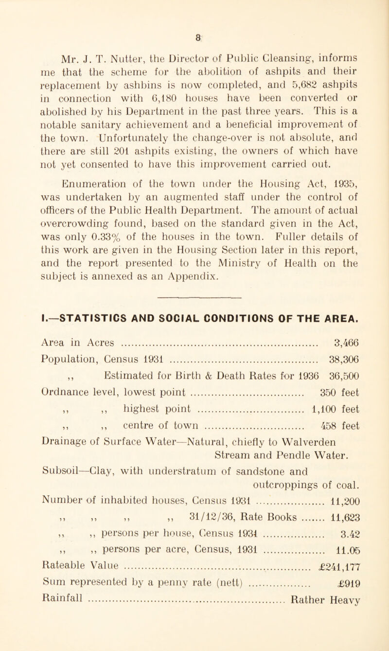 Mr. J. T. Nutter, the Director of Public Cleansing, informs me that the scheme for the abolition of ashpits and their replacement by ashbins is now completed, and 5,682 ashpits in connection with 6,180 houses have been converted or abolished by his Department in the past three years. This is a notable sanitary achievement and a beneficial improvement of the town. Unfortunately the change-over is not absolute, and there are still 201 ashpits existing, the owners of which have not yet consented to have this improvement carried out. Enumeration of the town under the Housing Act, 1935, was undertaken by an augmented staff under the control of officers of the Public Health Department. The amount of actual overcrowding found, based on the standard given in the Act, was only 0.33% of the houses in the town. Fuller details of this work are given in the Housing Section later in this report, and the report presented to the Ministry of Health on the subject is annexed as an Appendix. I.—STATISTICS AND SOCIAL CONDITIONS OF THE AREA. Area in Acres . 3,466 Population, Census 1931 . 38,306 ,, Estimated for Birth & Death Rates for 1936 36,500 Ordnance level, lowest point . 350 feet ,, ,, highest point . 1,100 feet ,, ,, centre of town . 458 feet Drainage of Surface Water—Natural, chiefly to Walverden Stream and Pendle Water. Subsoil—Clay, with understratum of sandstone and outcroppings of coal. Number of inhabited houses. Census 1931 . 11,200 ,, ,, ,, ,, 31/12/36, Rate Books . 11,623 ,, ,, persons per house. Census 1934 . 3.42 ,, ,, persons per acre. Census, 1931 . 11.05 Rateable Value . £241,177 Sum represented by a penny rate (nett) . £919 Rainfall Rather Heavy