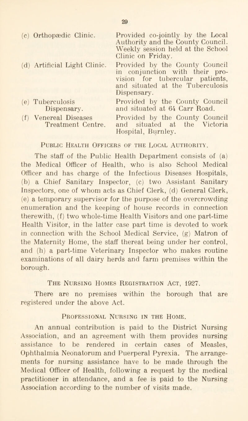 (c) Orthopaedic Clinic. (d) Artificial Light Clinic. (e) Tuberculosis Dispensary. (f) Venereal Diseases Treatment Centre. Provided co-jointly by the Local Authority and the County Council. Weekly session held at the School Clinic on Friday. Provided by the County Council in conjunction with their pro¬ vision for tubercular patients, and situated at the Tuberculosis Dispensary. Provided by the County Council and situated at 64 Carr Road. Provided by the County Council and situated at the Victoria Hospital, Burnley. Public Health Officers of the Local Authority. The staff of the Public Health Department consists of (a) the Medical Officer of Health, who is also School Medical Officer and has charge of the Infectious Diseases Hospitals, (b) a Chief Sanitary Inspector, (c) two Assistant Sanitary Inspectors, one of whom acts as Chief Clerk, (d) General Clerk, (e) a temporary supervisor for the purpose of the overcrowding enumeration and the keeping of house records in connection therewith, (f) two whole-time Health Visitors and one part-time Health Visitor, in the latter case part time is devoted to work in connection with the School Medical Service, (g) Matron of the Maternity Home, the staff thereat being under her control, and (h) a part-time Veterinary Inspector who makes routine examinations of all dairy herds and farm premises within the borough. The Nursing Homes Registration Act, 1927. There are no premises within the borough that are registered under the above Act. Professional Nursing in the Home. An annual contribution is paid to the District Nursing Association, and an agreement with them provides nursing assistance to be rendered in certain cases of Measles, Ophthalmia Neonatorum and Puerperal Pyrexia. The arrange¬ ments for nursing assistance have to be made through the Medical Officer of Health, following a request by the medical practitioner in attendance, and a fee is paid to the Nursing Association according to the number of visits made.
