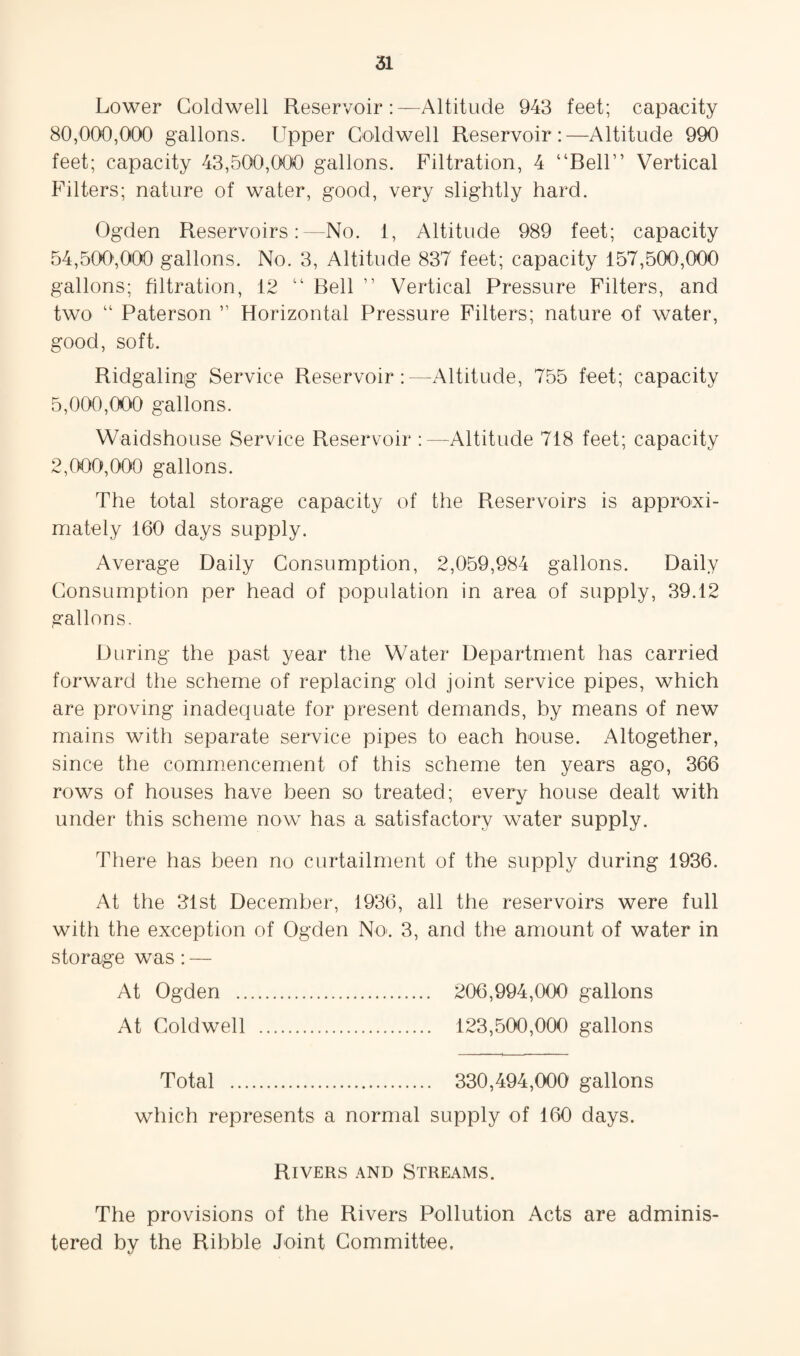 Lower Coldwell ReservoirAltitude 943 feet; capacity 80,000,000 gallons. Upper Coldwell Reservoir:—Altitude 990 feet; capacity 43,500,000 gallons. Filtration, 4 “Bell” Vertical Filters; nature of water, good, very slightly hard. Ogden Reservoirs:—No. 1, Altitude 989 feet; capacity 54,500,000 gallons. No. 3, Altitude 837 feet; capacity 157,500,000 gallons; filtration, 12 “ Bell ” Vertical Pressure Filters, and two “ Paterson ” Horizontal Pressure Filters; nature of water, good, soft. Ridgaling Service Reservoir:—Altitude, 755 feet; capacity 5,000,000 gallons. Waidshouse Service Reservoir :—Altitude 718 feet; capacity 2,000,000 gallons. The total storage capacity of the Reservoirs is approxi¬ mately 160 days supply. Average Daily Consumption, 2,059,984 gallons. Daily Consumption per head of population in area of supply, 39.12 gallons. During the past year the Water Department has carried forward the scheme of replacing old joint service pipes, which are proving inadequate for present demands, by means of new mains with separate service pipes to each house. Altogether, since the commiencement of this scheme ten years ago, 366 rows of houses have been so treated; every house dealt with under this scheme now has a satisfactory water supply. There has been no curtailment of the supply during 1936. At the 31st December, 1936, all the reservoirs were full with the exception of Ogden NO'. 3, and the amount of water in storage was: — At Ogden . 206,994,000 gallons At Coldwell . 123,500,000 gallons Total . 330,494,000 gallons which represents a normal supply of 160 days. Rivers .\nd Streams. The provisions of the Rivers Pollution Acts are adminis¬ tered by the Ribble Joint Committee,
