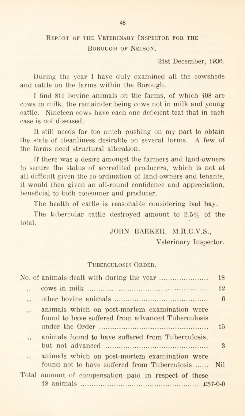 Report of the Veterinary Inspector for the Borough of Nelson. 31st December, 1936. During the year I have duly examined all the cowsheds and cattle on the farms within the Borough. I find 811 bovine animals on the farms, of which 498 are cows in milk, the remainder being cows not in milk and young cattle. Nineteen cows have each one deficient teat that in each case is not diseased. It still needs far too much pushing on my part to obtain the state of cleanliness desirable on several farms. A few of the farms need structural alteration. If there was a desire amongst the farmers and land-owners to secure the status of accredited producers, which is not at all difficult given the co-ordination of land-owners and tenants, it would then given an all-round confidence and appreciation, beneficial to both consumer and producer. The health of cattle is reasonable considering bad hay. The tubercular cattle destroyed amount to 2.5% of the total. JOHN BARKER, M.R.C.V.S., Veterinary Inspector. Tuberculosis Order. No. of animals dealt with during the year . 18 ,, cows in milk . 12 ,, other bovine animals . 6 ,, animals which on post-mortem examination were found to have suffered from advanced Tuberculosis under the Order . 15 ,, animals found to have suffered from Tuberculosis, but not advanced . 3 ,, animals which on post-mortem examination were found not to have suffered from Tuberculosis . Nil Total amount of compensation paid in respect of these 18 animals . £57-0-0