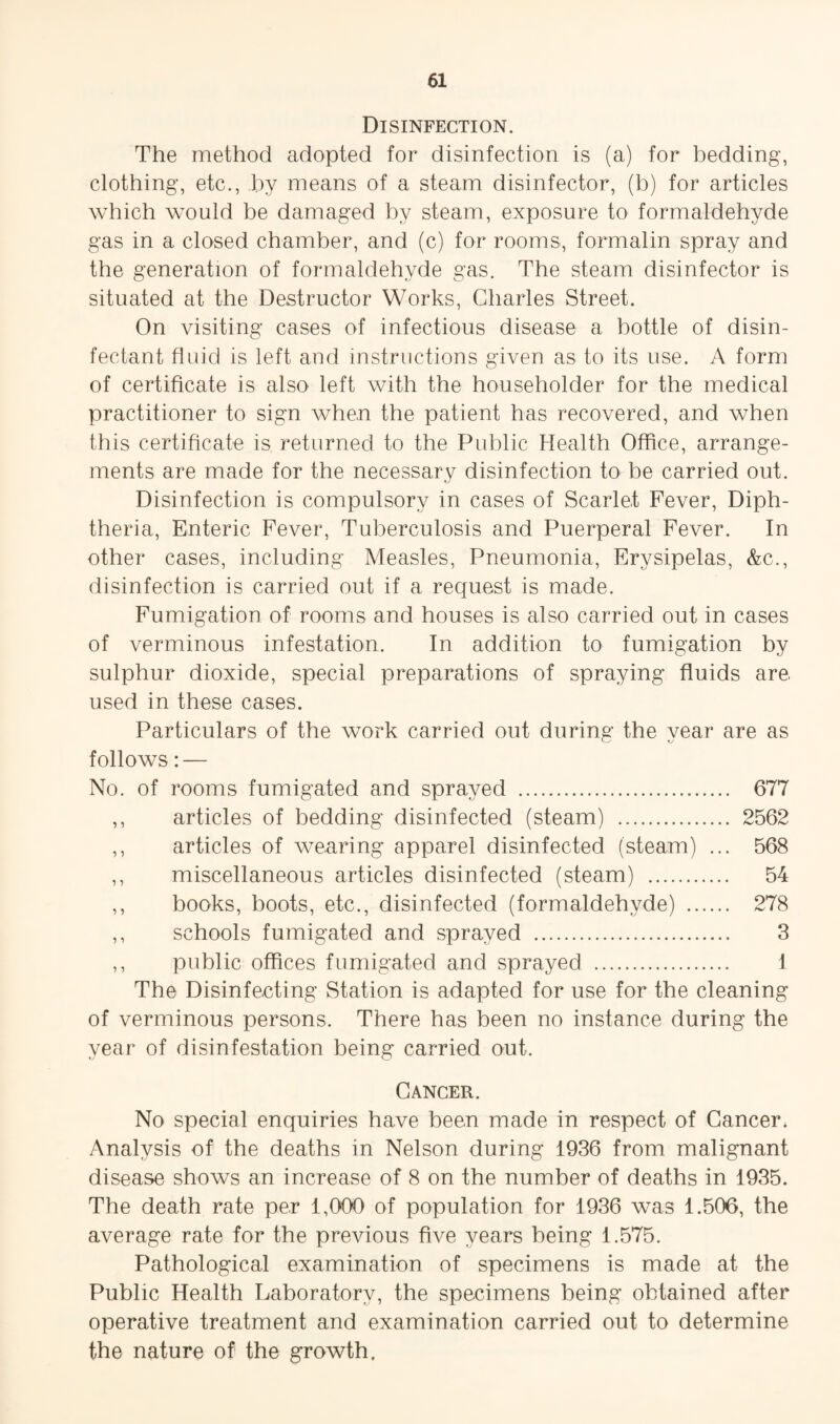 Disinfection. The method adopted for disinfection is (a) for bedding, clothing, etc., by means of a steam disinfector, (b) for articles which would be damaged by steam, exposure to formaldehyde gas in a closed chamber, and (c) for rooms, formalin spray and the generation of formaldehyde gas. The steam disinfector is situated at the Destructor Works, Charles Street. On visiting cases of infectious disease a bottle of disin¬ fectant fluid is left and instructions given as to its use. A form of certiflcate is also left with the householder for the medical practitioner to sign when the patient has recovered, and when this certiflcate is returned to the Public Health Office, arrange¬ ments are made for the necessary disinfection to be carried out. Disinfection is compulsory in cases of Scarle.t Fever, Diph¬ theria, Enteric Fever, Tuberculosis and Puerperal Fever. In other cases, including Measles, Pneumonia, Erysipelas, &c., disinfection is carried out if a request is made. Fumigation of rooms and houses is also carried out in cases of verminous infestation. In addition to fumigation by sulphur dioxide, special preparations of spraying fluids are. used in these cases. Particulars of the work carried out during the year are as follows: — No. of rooms fumigated and sprayed . 677 ,, articles of bedding disinfected (steam) . 2562 ,, articles of wearing apparel disinfected (steam) ... 568 ,, miscellaneous articles disinfected (steam) . 54 ,, books, boots, etc., disinfected (formaldehyde) . 278 ,, schools fumigated and sprayed . 3 ,, public offices fumigated and sprayed . 1 The Disinfecting Station is adapted for use for the cleaning of verminous persons. There has been no instance during the year of disinfestation being carried out. Cancer. No special enquiries have been made in respect of Cancer. Analysis of the deaths in Nelson during 1936 from malignant disease shows an increase of 8 on the number of deaths in 1935. The death rate per 1,000 of population for 1936 was 1.506, the average rate for the previous five years being 1.575. Pathological examination of specimens is made at the Public Health Laboratory, the specimens being obtained after operative treatment and examination carried out to determine the nature of the growth.