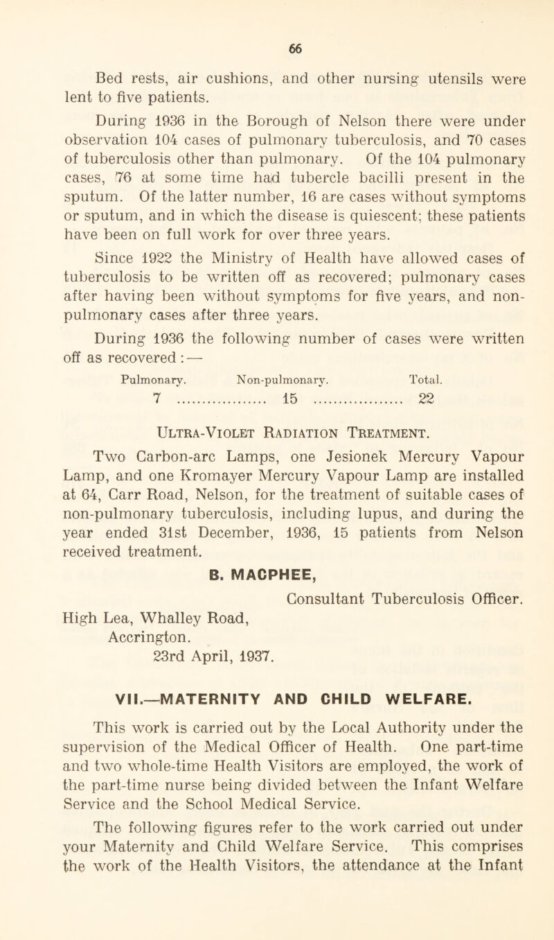 Bed rests, air cushions, and other nursing utensils were lent to five patients. During 1936 in the Borough of Nelson there were under observation 104 cases of pulmonary tuberculosis, and 70 cases of tuberculosis other than pulmonary. Of the 104 pulmonary cases, 76 at some time had tubercle bacilli present in the sputum. Of the latter number, 16 are cases without symptoms or sputum, and in which the disease is quiescent; these patients have been on full work for over three years. Since 1922 the Ministry of Health have allowed cases of tuberculosis to be written off as recovered; pulmonary cases after having been without symptoms for five years, and non- pulmonary cases after three years. During 1936 the following number of cases were written off as recovered : — Pulmonary. Non-pulmonary. Total. 7 . 15 . 22 Ultra-Violet Radiation Treatment. Two Carbon-arc Lamps, one Jesionek Mercury Vapour Lamp, and one Kromayer Mercury Vapour Lamp are installed at 64, Carr Road, Nelson, for the treatment of suitable cases of non-pulmonary tuberculosis, including lupus, and during the year ended 31st December, 1936, 15 patients from Nelson received treatment. B. MACPHEE, Consultant Tuberculosis Officer. High Lea, Whalley Road, Accrington. 23rd April, 1937. VII.—MATERNITY AND CHILD WELFARE. This work is carried out by the Local Authority under the supervision of the Medical Officer of Health. One. part-time and two whole-time Health Visitors are employed, the work of the part-time nurse being divided between the Infant Welfare Service and the School Medical Service. The following figures refer to the work carried out under your Maternity and Child Welfare Service. This comprises the work of the Health Visitors, the attendance at the Infant
