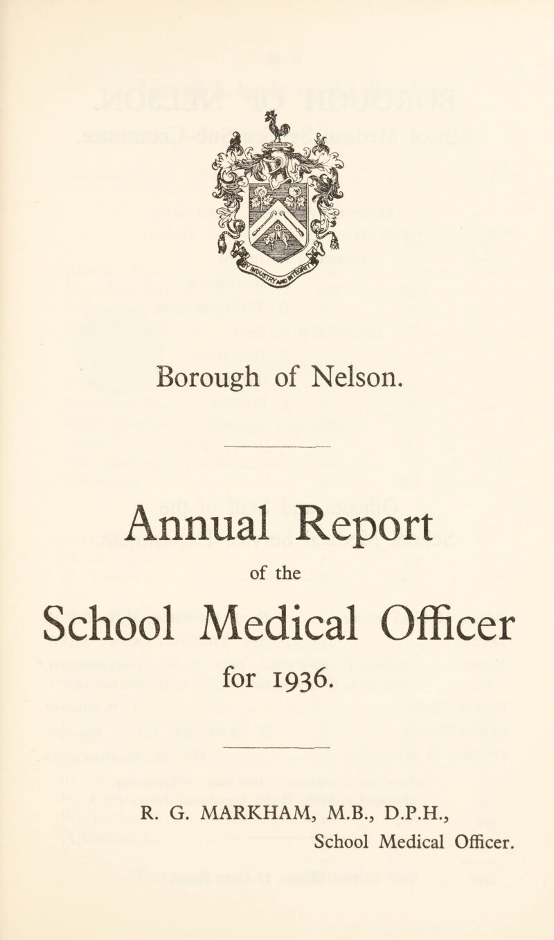 Borough of Nelson. Annual Report of the School Medical Officer for 1936. R. G. MARKHAM, M.B., D.P.H., School Medical Officer.
