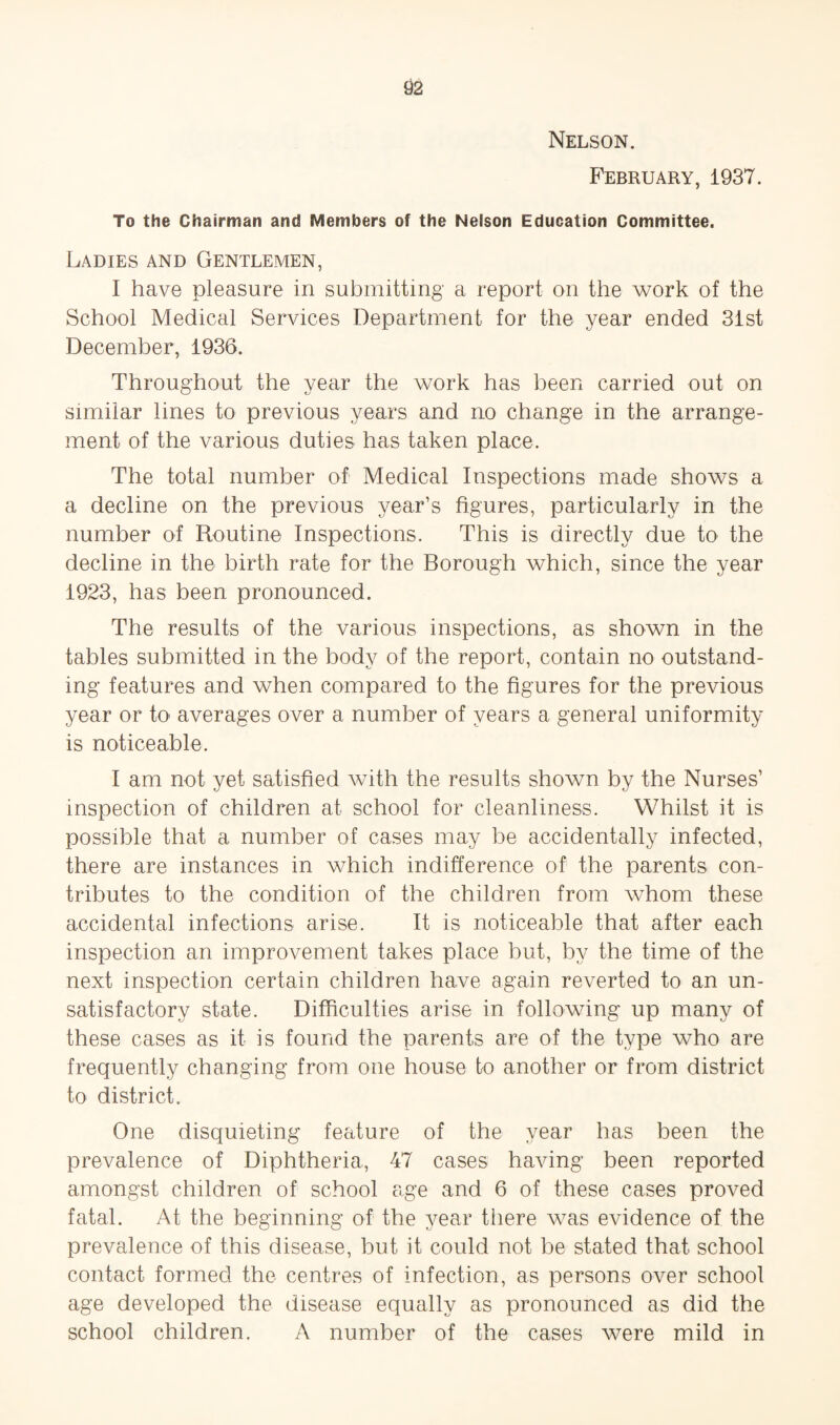 Nelson. February, 1937. To the Chairman and Members of the Nelson Education Committee. Ladies and Gentlemen, I have pleasure in submitting a report on the work of the School Medical Services Department for the year ended 31st December, 1936. Throughout the year the work has been carried out on similar lines to previous years and no change in the arrange¬ ment of the various duties has taken place. The total number of Medical Inspections made shows a a decline on the previous year’s figures, particularly in the number of Routine Inspections. This is directly due to the decline in the birth rate for the Borough which, since the year 1923, has been pronounced. The results of the various inspections, as shown in the tables submitted in the body of the report, contain no outstand¬ ing features and when compared to the figures for the previous year or to averages over a number of years a general uniformity is noticeable. I am not yet satisfied with the results shown by the Nurses’ inspection of children at school for cleanliness. Whilst it is possible that a number of cases may be accidentally infected, there are instances in which indifference of the parents con¬ tributes to the condition of the children from whom these accidental infections arise. It is noticeable that after each inspection an improvement takes place but, by the time of the next inspection certain children have again reverted to an un¬ satisfactory state. Difficulties arise in following up many of these cases as it is found the parents are of the type who are frequently changing from one house to another or from district to district. One disquieting feature of the year has been the prevalence of Diphtheria, 47 cases having been reported amongst children of school age and 6 of these cases proved fatal. At the beginning of the year there was evidence of the prevalence of this disease, but it could not be stated that school contact formed the centres of infection, as persons over school age developed the disease equally as pronounced as did the school children. A number of the cases were mild in
