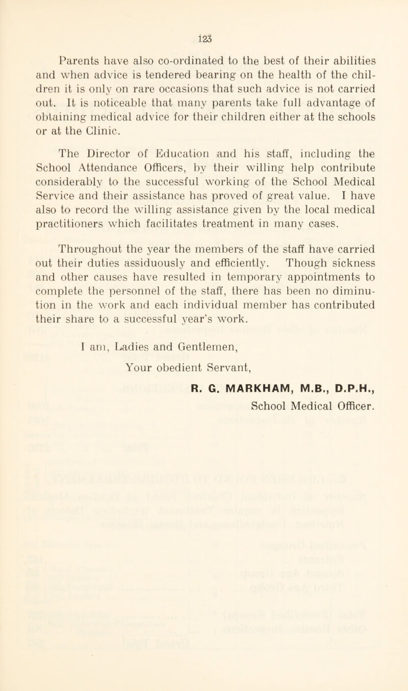 Parents have also co-ordinated to the best of their abilities and when advice is tendered bearing on the health of the chil¬ dren it is onlv on rare occasions that such advice is not carried C/ out. It is noticeable that many parents take full advantage of obtaining medical advice for their children either at the schools or at the Clinic. The Director of Education and his staff, including the School Attendance Officers, by their willing help contribute considerably to the successful working of the School Medical Service and their assistance has proved of great value. I have also to record the Mulling assistance given by the local medical practitioners which facilitates treatment in many cases. Throughout the year the members of the staff have carried out their duties assiduously and efficiently. Though sickness and other causes have resulted in temporary appointments to complete the personnel of the staff, there has been no diminu¬ tion in the work and each individual member has contributed their share to a successful vear’s work. I am. Ladies and Gentlemen, Your obedient Servant, R. G. MARKHAM, M.B., D.P.H., School Medical Officer.