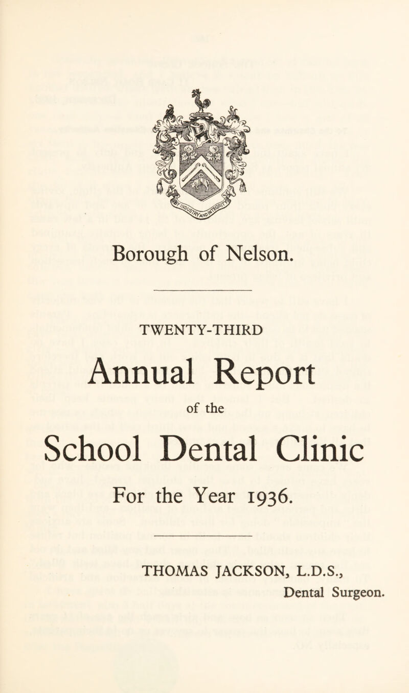 Borough of Nelson. TWENTY-THIRD Annual Report of the School Dental Clinic For the Year 1936. THOMAS JACKSON, L.D.S., Dental Surgeon.