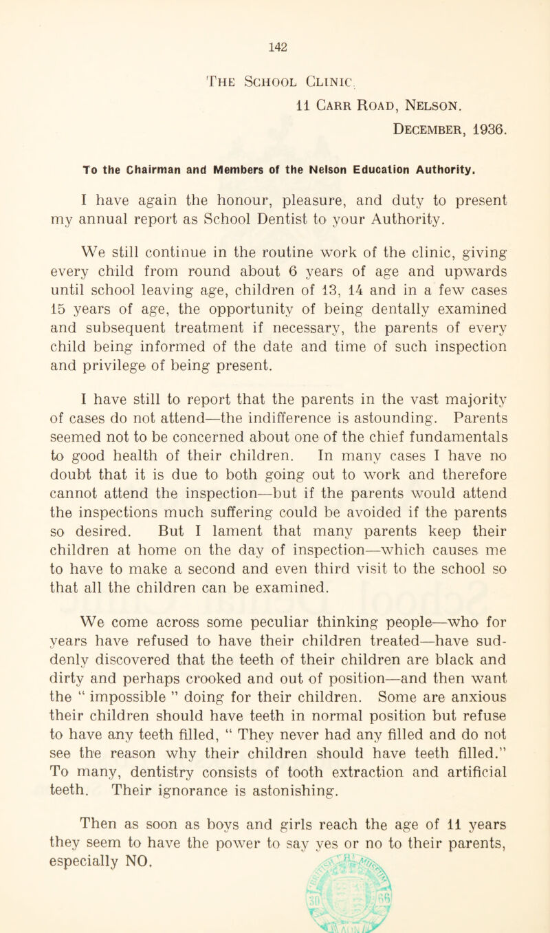The School Clinic 11 Carr Road, Nelson. December, 1936. To the Chairman and Members of the Nelson Education Authority. I have again the honour, pleasure, and duty to present my annual report as School Dentist to your Authority. We still continue in the routine work of the clinic, giving every child from round about 6 years of age and upwards until school leaving age, children of 13, 14 and in a few cases 15 years of age, the opportunity of being dentally examined and subsequent treatment if necessary, the parents of every child being informed of the date and time of such inspection and privilege of being present. I have still to report that the parents in the vast majority of cases do not attend—the indifference is astounding. Parents seemed not to be concerned about one of the chief fundamentals to good health of their children. In many cases I have no doubt that it is due to both going out to work and therefore cannot attend the inspection—but if the parents would attend the inspections much suffering could be avoided if the parents so desired. But I lament that many parents keep their children at home on the day of inspection—which causes me to have to make a second and even third visit to the school so that all the children can be examined. We come across some peculiar thinking people—who for years have refused to have their children treated—have sud- denlv discovered that the teeth of their children are black and C/ dirty and perhaps crooked and out of position—and then want the “ impossible ” doing for their children. Some are anxious their children should have teeth in normal position but refuse to have any teeth filled, “ They never had any filled and do not see the reason why their children should have teeth filled.” To many, dentistry consists of tooth extraction and artificial teeth. Their ignorance is astonishing. Then as soon as boys and girls reach the age of 11 years they seem to have the power to say yes or no to their parents, especially NO,