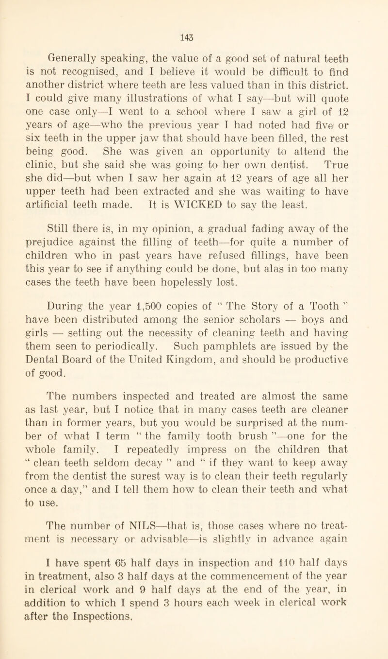 Generally speaking, the value of a good set of natural teeth is not recognised, and I believe it would be difficult to find another district where teeth are less valued than in this district. I could give many illustrations of what I say—but will quote one case only—I went to a school where I saw a girl of 12 years of age—who the previous year I had noted had five or six teeth in the upper jaw that should have been filled, the rest being good. She was given an opportunity to attend the clinic, but she said she was going to her own dentist. True she did—^but when I saw her again at 12 years of age all her upper teeth had been extracted and she was waiting to have artificial teeth made. It is WICKED to say the least. Still there is, in my opinion, a gradual fading away of the prejudice against the filling of teeth—for quite a number of children who in past years have refused fillings, have been this year to see if anything could be done, but alas in too many cases the teeth have been hopelessly lost. During the year 1,500 copies of “ The Story of a Tooth ” have been distributed among the senior scholars — boys and girls — setting out the necessity of cleaning teeth and having them seen to periodically. Such pamphlets are issued by the Dental Board of the United Kingdom, and should be productive of good. The numbers inspected and treated are almost the same as last year, but I notice that in many cases teeth are cleaner than in former years, but you would be surprised at the num¬ ber of what I term “ the family tooth brush ”—one for the whole family. I repeatedly impress on the children that “ clean teeth seldom decay ” and “ if they want to keep away from the dentist the surest way is to clean their teeth regularly once a day,” and I tell them how to clean their teeth and what to use. The number of NILS—that is, those cases where no treat¬ ment is necessary or advisable—is slightly in advance again I have spent 65 half days in inspection and 110^ half days in treatment, also 3 half days at the commencement of the year in clerical work and 9 half days at the end of the year, in addition to which I spend 3 hours each week in clerical work after the Inspections,