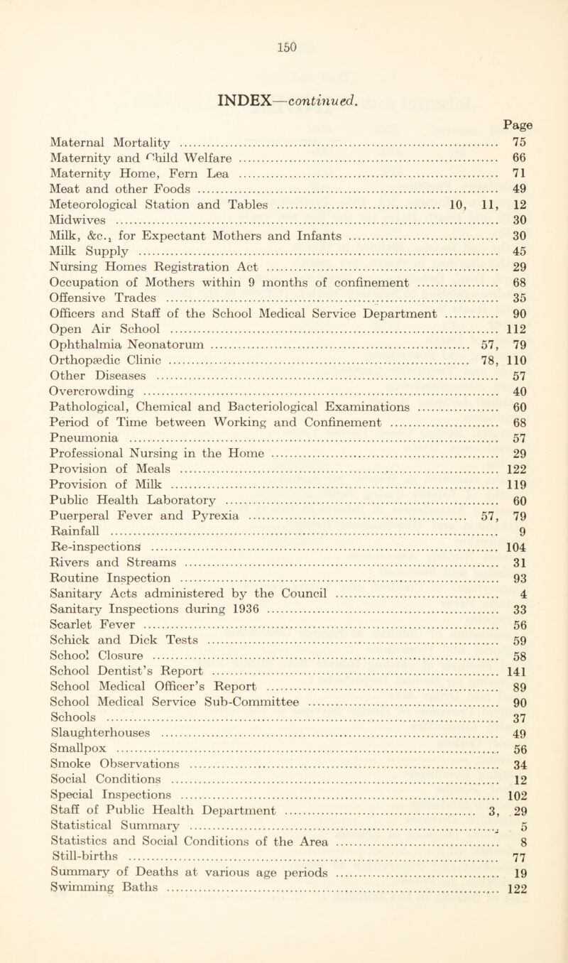 INDEX—continued. Maternal Mortality . Maternity and ^-bild Welfare . Maternity Home, Fern Lea . Meat and other Foods . Meteorological Station and Tables . 10, Midwives . Milk, &c.i for Expectant Mothers and Infants . Milk Supply . Nursing Homes Registration Act . Occupation of Mothers within 9 months of confinement . Offensive Trades ... Officers and Staff of the School Medical Service Department . Open Air School . Ophthalmia Neonatorum . Orthopaedic Clinic . Other Diseases . Overcrowding . Pathological, Chemical and Bacteriological Examinations . Period of Time between Working and Confinement . Pneumonia . Professional Nursing in the Home . Provision of Meals . Provision of Milk . Public Health Laboratory . Puerperal Fever and Pyrexia . Rainfall . Re-inspectionsi . Rivers and Streams . Routine Inspection . Sanitary Acts administered by the Council . Sanitary Inspections during 1936 . Scarlet Fever . Schick and Dick Tests . School Closure . School Dentist’s Report . School Medical Officer’s Report . School Medical Service Sub-Committee . Schools . Slaughterhouses . Smallpox . Smoke Observations . Social Conditions . Special Inspections . Staff of Public Health Department . Statistical Summary . Statistics and Social Conditions of the Area . Still-births . Summary of Deaths at various age periods . Swimming Baths . Page .... 75 .... 66 .... 71 .... 49 11, 12 .... 30 .... 30 .... 45 .... 29 .... 68 .... 35 .... 90 .... 112 57, 79 78, 110 .... 57 .... 40 .... 60 .... 68 .... 57 .... 29 .... 122 .... 119 .... 60 57, 79 9 .... 104 .... 31 .... 93 4 .... 33 .... 56 .... 59 .... 58 .... 141 .... 89 .... 90 .... 37 .... 49 .... 56 .... 34 .... 12 .... 102 3, 29 8 77 19 122