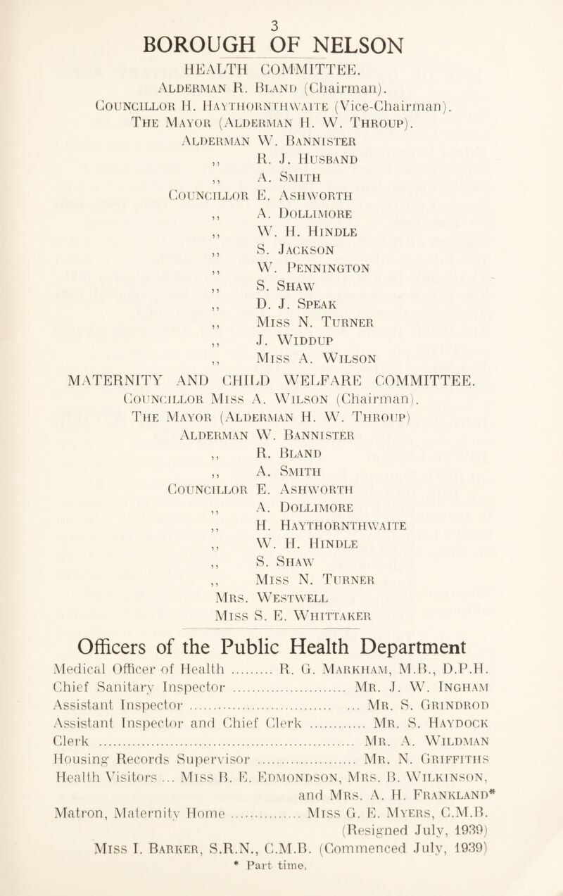 BOROUGH OF NELSON HEALTH COMMITTEE. Alderman R. Bland (Chairman). Councillor Ii. Haythornthwaite (Vice-Chairman). The Mayor (Alderman H. W. Throup). Alderman W. Bannister ,, R. J. Husband ,, A. Smith Councillor E. Ashworth ,, A. Dollimore ,, W. H. Hindle ,, S. Jackson ,, W. Pennington ,, S. Shaw ,, D. J. Speak ,, Miss N. Turner ,, J. Widdup ,, Miss A. Wilson MATERNITY AND CHILD WELFARE COMMITTEE. Councillor Miss A. Wilson (Chairman). The Mayor (Alderman H. W. Throup) Alderman W. Bannister ,, R. Bland ,, A. Smith Councillor E. Ashworth ,, A. Dollimore ,, H. Haythornthwaite ,, W. H. Hindle ,, S. Shaw ,, Miss N. Turner Mrs. West well Miss S. E. Whittaker Officers of the Public Health Department Medical Officer of Health . R. G. Markham, M.B., D.P.H. Chief Sanitary Inspector . Mr. J. W. Ingham Assistant Inspector . Mr. S. Grindrod Assistant Inspector and Chief Clerk . Mr. S. Haydock Clerk . Mr. A. Wildman Housing Records Supervisor . Mr. N. Griffiths Health Visitors ... Miss B. E. Edmondson, Mrs. B. Wilkinson, and Mrs. A. H. Frankland* Matron, Maternity Home . Miss G. E. Myers, C.M.B. (Resigned July, 1939) Miss I. Barker, S.R.N., C.M.B. (Commenced July, 1939) * Part time,